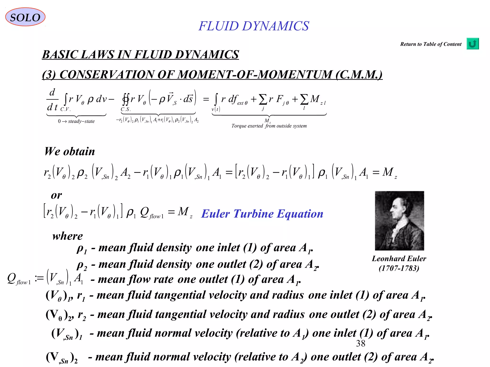 38
BASIC LAWS IN FLUID DYNAMICS
(3) CONSERVATION OF MOMENT-OF-MOMENTUM (C.M.M.)
SOLO
( )
( ) ( ) ( ) ( )
( )
    

  
systemoutsidefromexertedTorque
M
l
lz
j
j
tv
ext
AVVrAVVr
SC
S
statesteady
VC
zSnSn
MFrdfrsdVVrvdVr
td
d
∑∑∫∫∫∫ ++=⋅−−
+−−→
θθ
ρρ
θθ
θθ
ρρ
22,21111,122
..
,
0
..
We obtain
( ) ( )[ ] zflow
MQVrVr =− 111122
ρθθ
or
( ) ( ) ( ) ( ) ( ) ( )[ ] ( ) zSnSnSn
MAVVrVrAVVrAVVr =−=− 11,1112211,11122,222
ρρρ θθθθ
Euler Turbine Equation
ρ1 - mean fluid density one inlet (1) of area A1.
where
ρ2 - mean fluid density one outlet (2) of area A2.
(Vθ )1, r1 - mean fluid tangential velocity and radius one inlet (1) of area A1.
(Vθ )2, r2 - mean fluid tangential velocity and radius one outlet (2) of area A2.
(V,Sn )1 - mean fluid normal velocity (relative to A1) one inlet (1) of area A1.
(V,Sn )2 - mean fluid normal velocity (relative to A2) one outlet (2) of area A2.
- mean flow rate one outlet (1) of area A1.( ) 11,1 : AVQ Snflow =
Leonhard Euler
(1707-1783)
FLUID DYNAMICS
Return to Table of Content
 