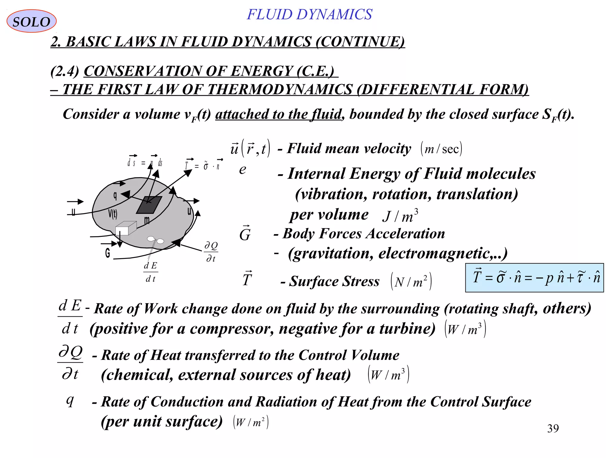 39
FLUID DYNAMICS
2. BASIC LAWS IN FLUID DYNAMICS (CONTINUE)
(2.4) CONSERVATION OF ENERGY (C.E.)
– THE FIRST LAW OF THERMODYNAMICS (DIFFERENTIAL FORM)
- Fluid mean velocity( ) 
u r t, ( )sec/m
- Body Forces Acceleration
- (gravitation, electromagnetic,..)
G

- Surface Stress ( )2
/ mNT

nnpnT ˆ~ˆˆ~ ⋅+−=⋅= τσ

m
V(t)
G
q
T n= ⋅~σ
d E
d t
∂
∂
Q
t
uu
d s n ds=
- Internal Energy of Fluid molecules
(vibration, rotation, translation)
per volume
e
3
/ mJ
- Rate of Heat transferred to the Control Volume
(chemical, external sources of heat) ( )3
/ mW
∂
∂
Q
t
- Rate of Work change done on fluid by the surrounding (rotating shaft, others)
(positive for a compressor, negative for a turbine)td
Ed
( )3
/ mW
SOLO
Consider a volume vF(t) attached to the fluid, bounded by the closed surface SF(t).
- Rate of Conduction and Radiation of Heat from the Control Surface
(per unit surface)
q
( )2
/ mW
 