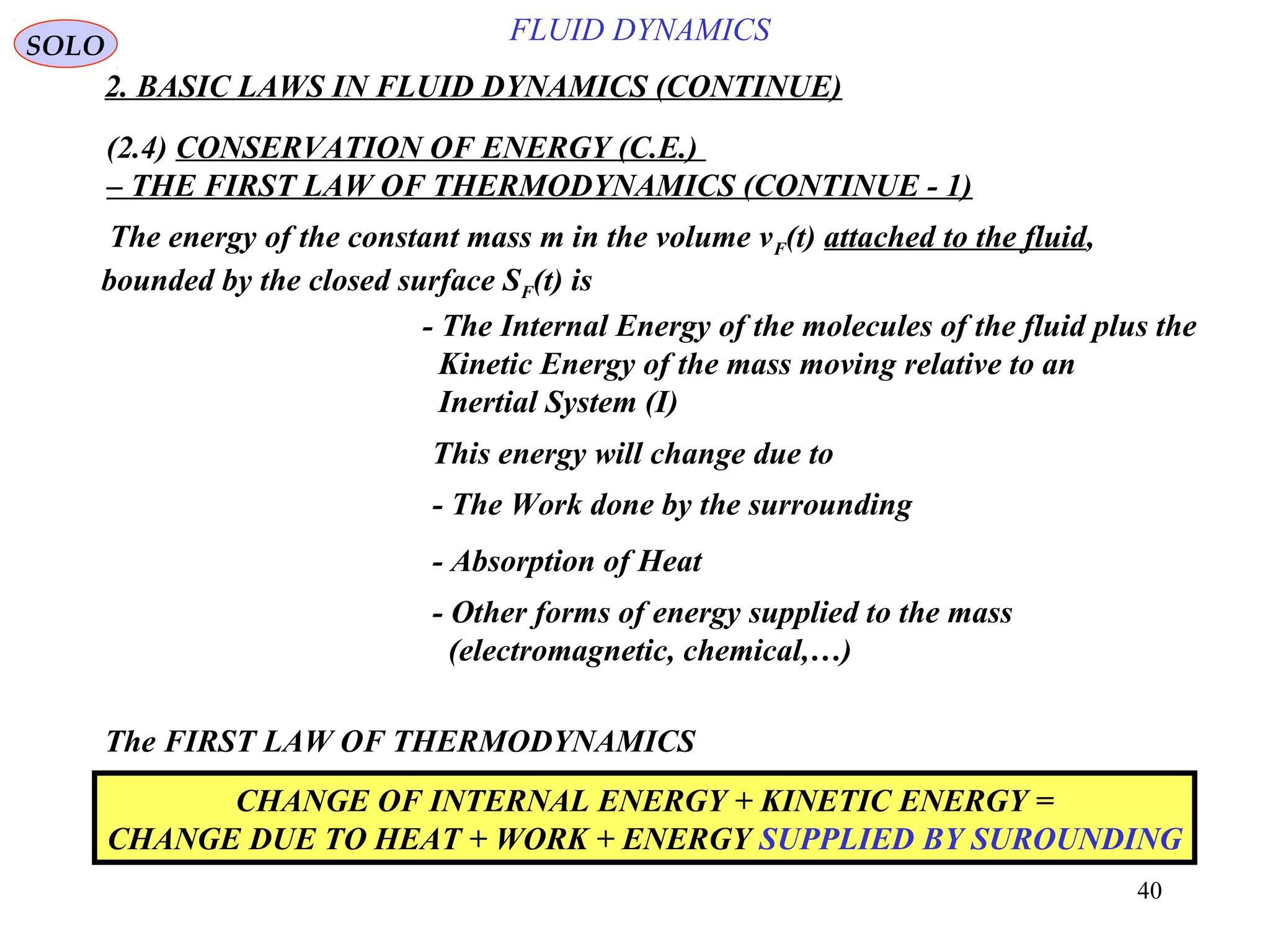 40
FLUID DYNAMICS
2. BASIC LAWS IN FLUID DYNAMICS (CONTINUE)
(2.4) CONSERVATION OF ENERGY (C.E.)
– THE FIRST LAW OF THERMODYNAMICS (CONTINUE - 1)
- The Internal Energy of the molecules of the fluid plus the
Kinetic Energy of the mass moving relative to an
Inertial System (I)
The FIRST LAW OF THERMODYNAMICS
CHANGE OF INTERNAL ENERGY + KINETIC ENERGY =
CHANGE DUE TO HEAT + WORK + ENERGY SUPPLIED BY SUROUNDING
SOLO
The energy of the constant mass m in the volume vF(t) attached to the fluid,
bounded by the closed surface SF(t) is
This energy will change due to
- The Work done by the surrounding
- Absorption of Heat
- Other forms of energy supplied to the mass
(electromagnetic, chemical,…)
 