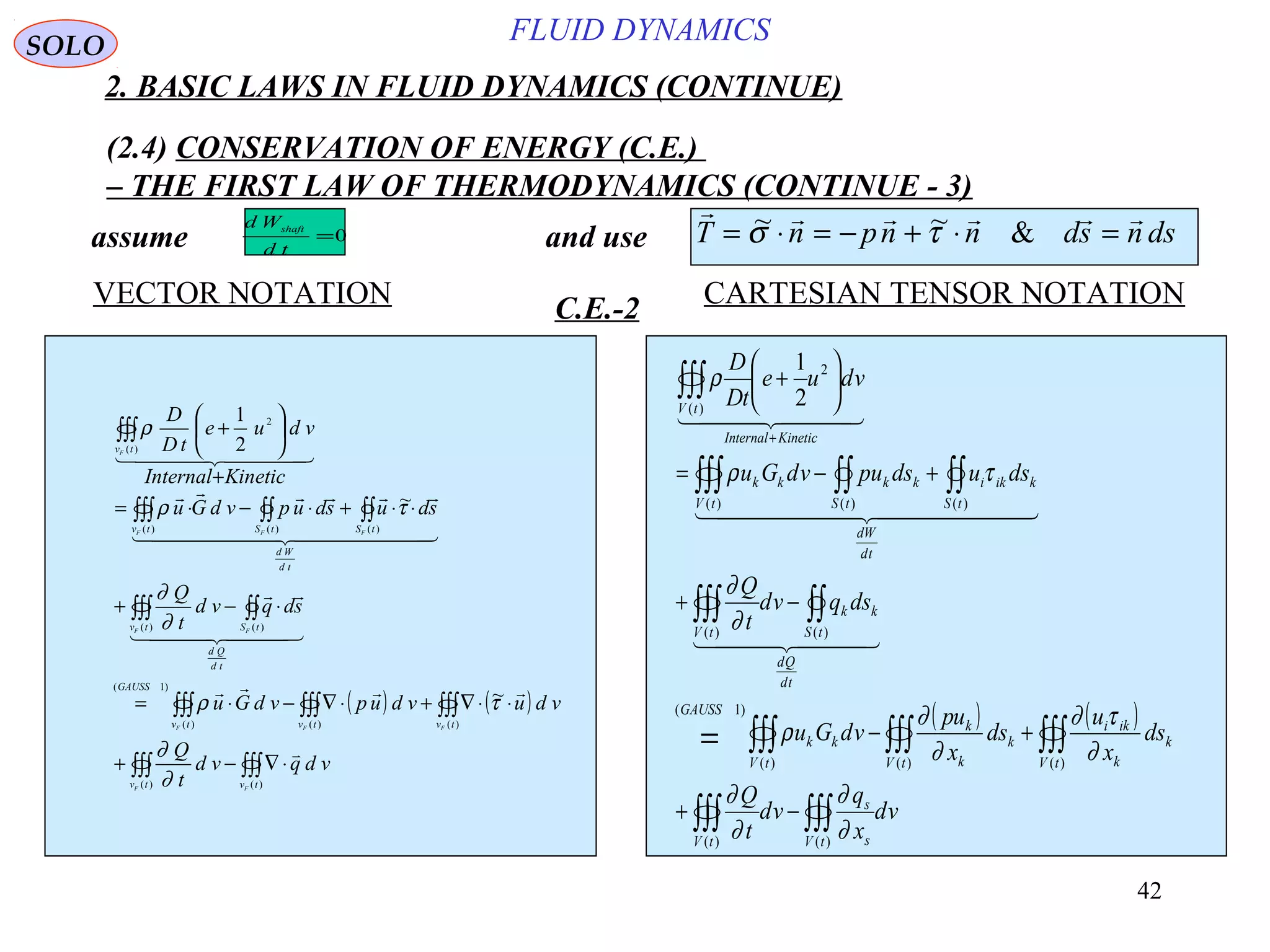 42
FLUID DYNAMICS
2. BASIC LAWS IN FLUID DYNAMICS (CONTINUE)
(2.4) CONSERVATION OF ENERGY (C.E.)
– THE FIRST LAW OF THERMODYNAMICS (CONTINUE - 3)
VECTOR NOTATION CARTESIAN TENSOR NOTATIONC.E.-2
( ) ( )
∫∫∫∫∫∫
∫∫∫∫∫∫∫∫∫
∫∫∫∫∫
∫∫∫∫∫∫∫
∫∫∫
⋅∇−+
⋅⋅∇+⋅∇−⋅=
⋅−+
⋅⋅+⋅−⋅=
+






+
)()(
)()()(
)1(
)()(
)()()(
)(
2
~
~
2
1
tvtv
tvtvtv
GAUSS
td
Qd
tStv
td
Wd
tStStv
tv
FF
FFF
FF
FFF
F
vdqvd
t
Q
vduvdupvdGu
sdqvd
t
Q
sdusdupvdGu
KineticInternal
vdue
tD
D


  

  

  
∂
∂
τρ
∂
∂
τρ
ρ
( ) ( )
∫∫∫∫∫∫
∫∫∫∫∫∫∫∫∫=
∫∫∫∫∫
∫∫∫∫∫∫∫
∫∫∫
−+
+−
−+
+−=






+
+
)()(
)()()(
)1(
)()(
)()()(
)(
2
2
1
tV s
s
tV
tV
k
k
iki
tV
k
k
k
tV
kk
GAUSS
td
Qd
tS
kk
tV
td
Wd
tS
kiki
tS
kk
tV
kk
KineticInternal
tV
vd
x
q
vd
t
Q
ds
x
u
ds
x
up
vdGu
dsqvd
t
Q
dsudsupvdGu
vdue
tD
D
∂
∂
∂
∂
∂
τ∂
∂
∂
ρ
∂
∂
τρ
ρ
  
  
  
     
T n pn n ds n ds= ⋅ = − + ⋅ =~ ~ &σ τ0=
td
Wd shaft
assume and use
SOLO
 