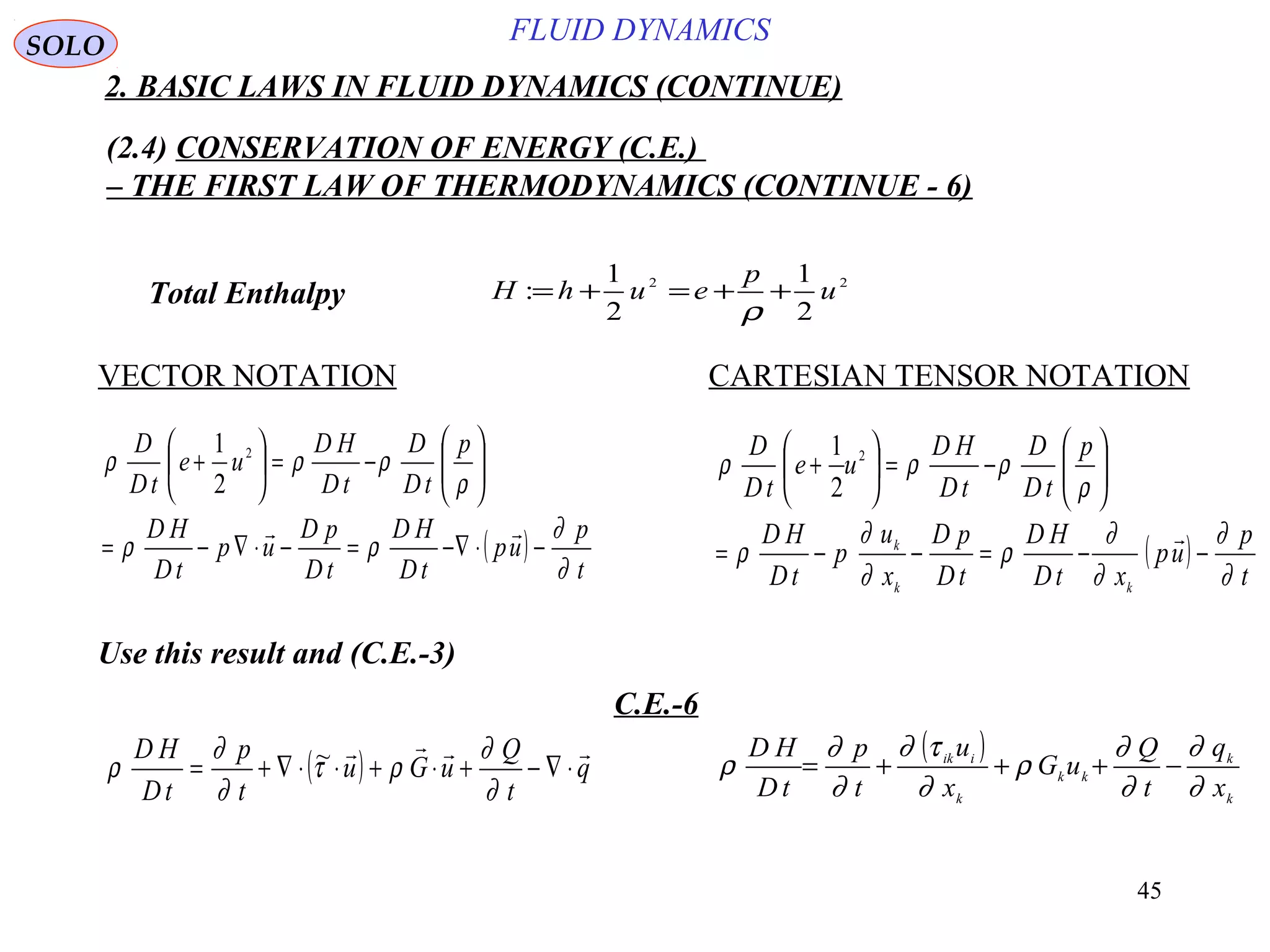 45
FLUID DYNAMICS
2. BASIC LAWS IN FLUID DYNAMICS (CONTINUE)
(2.4) CONSERVATION OF ENERGY (C.E.)
– THE FIRST LAW OF THERMODYNAMICS (CONTINUE - 6)
VECTOR NOTATION CARTESIAN TENSOR NOTATION
Total Enthalpy
Use this result and (C.E.-3)
C.E.-6
22
2
1
2
1
: u
p
euhH ++=+=
ρ
( )
t
p
up
tD
HD
tD
pD
up
tD
HD
p
tD
D
tD
HD
ue
tD
D
∂
∂
ρρ
ρ
ρρρ
−⋅∇−=−⋅∇−=






−=





+

2
2
1
( )
t
p
up
xtD
HD
tD
pD
x
u
p
tD
HD
p
tD
D
tD
HD
ue
tD
D
kk
k
∂
∂
∂
∂
ρ
∂
∂
ρ
ρ
ρρρ
−−=−−=






−=





+

2
2
1
( ) q
t
Q
uGu
t
p
tD
HD 
⋅∇−+⋅+⋅⋅∇+=
∂
∂
ρτ
∂
∂
ρ ~ ( )
k
k
kk
k
iik
x
q
t
Q
uG
x
u
t
p
tD
HD
∂
∂
∂
∂
ρ
∂
τ∂
∂
∂
ρ −+++=
SOLO
 