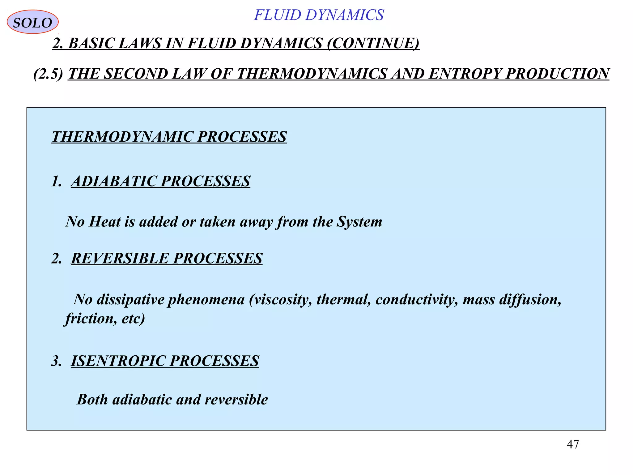47
FLUID DYNAMICS
2. BASIC LAWS IN FLUID DYNAMICS (CONTINUE)
SOLO
THERMODYNAMIC PROCESSES
1. ADIABATIC PROCESSES
2. REVERSIBLE PROCESSES
3. ISENTROPIC PROCESSES
No Heat is added or taken away from the System
No dissipative phenomena (viscosity, thermal, conductivity, mass diffusion,
friction, etc)
Both adiabatic and reversible
(2.5) THE SECOND LAW OF THERMODYNAMICS AND ENTROPY PRODUCTION
 
