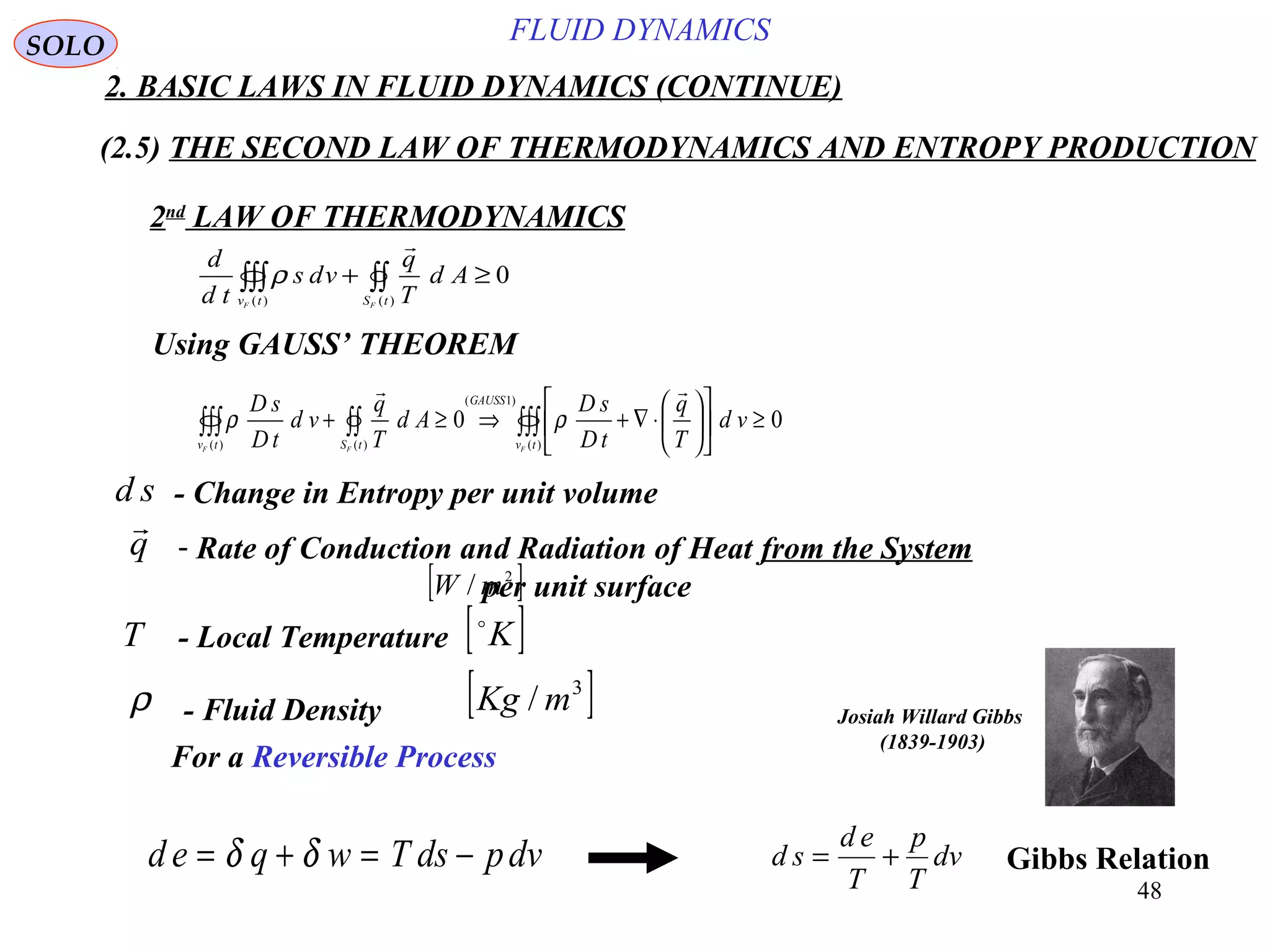 48
FLUID DYNAMICS
2. BASIC LAWS IN FLUID DYNAMICS (CONTINUE)
(2.5) THE SECOND LAW OF THERMODYNAMICS AND ENTROPY PRODUCTION
2nd
LAW OF THERMODYNAMICS
Using GAUSS’ THEOREM
0
)()(
≥+ ∫∫∫∫∫
tStv FF
Ad
T
q
vds
td
d

ρ
00
)(
)1(
)()(
≥











⋅∇+⇒≥+ ∫∫∫∫∫∫∫∫
tv
GAUSS
tStv FFF
vd
T
q
tD
sD
Ad
T
q
vd
tD
sD

ρρ
- Change in Entropy per unit volumed s
- Local TemperatureT [ ]K
- Fluid Densityρ [ ]3
/ mKg
d e q w T ds pdv= + = −δ δ d s
d e
T
p
T
dv= +
SOLO
For a Reversible Process
- Rate of Conduction and Radiation of Heat from the System
per unit surface
q

[ ]2
/ mW
Gibbs Relation
Josiah Willard Gibbs
(1839-1903)
 