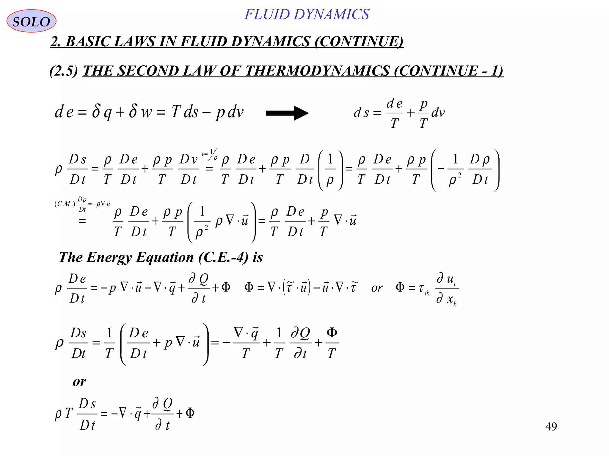 49
FLUID DYNAMICS
2. BASIC LAWS IN FLUID DYNAMICS (CONTINUE)
(2.5) THE SECOND LAW OF THERMODYNAMICS (CONTINUE - 1)
d e q w T ds pdv= + = −δ δ d s
d e
T
p
T
dv= +
u
T
p
tD
eD
T
u
T
p
tD
eD
T
tD
D
T
p
tD
eD
TtD
D
T
p
tD
eD
TtD
vD
T
p
tD
eD
TtD
sD
u
tD
D
MC
v


⋅∇+=





⋅∇+=






−+=





+=+=
⋅∇−=
=
ρ
ρ
ρ
ρρ
ρ
ρ
ρρ
ρ
ρρρρ
ρ
ρ
ρ
ρ
2
.).(
2
1
1
11
The Energy Equation (C.E.-4) is
( )
k
i
ik
x
u
oruu
t
Q
qup
tD
eD
∂
∂
τττ
∂
∂
ρ =Φ⋅∇⋅−⋅⋅∇=ΦΦ++⋅∇−⋅∇−= ~~ 
Tt
Q
TT
q
up
tD
eD
TtD
sD Φ
++
⋅∇
−=





⋅∇+=
∂
∂
ρ
11


or
Φ++⋅−∇=
t
Q
q
tD
sD
T
∂
∂
ρ

SOLO
 