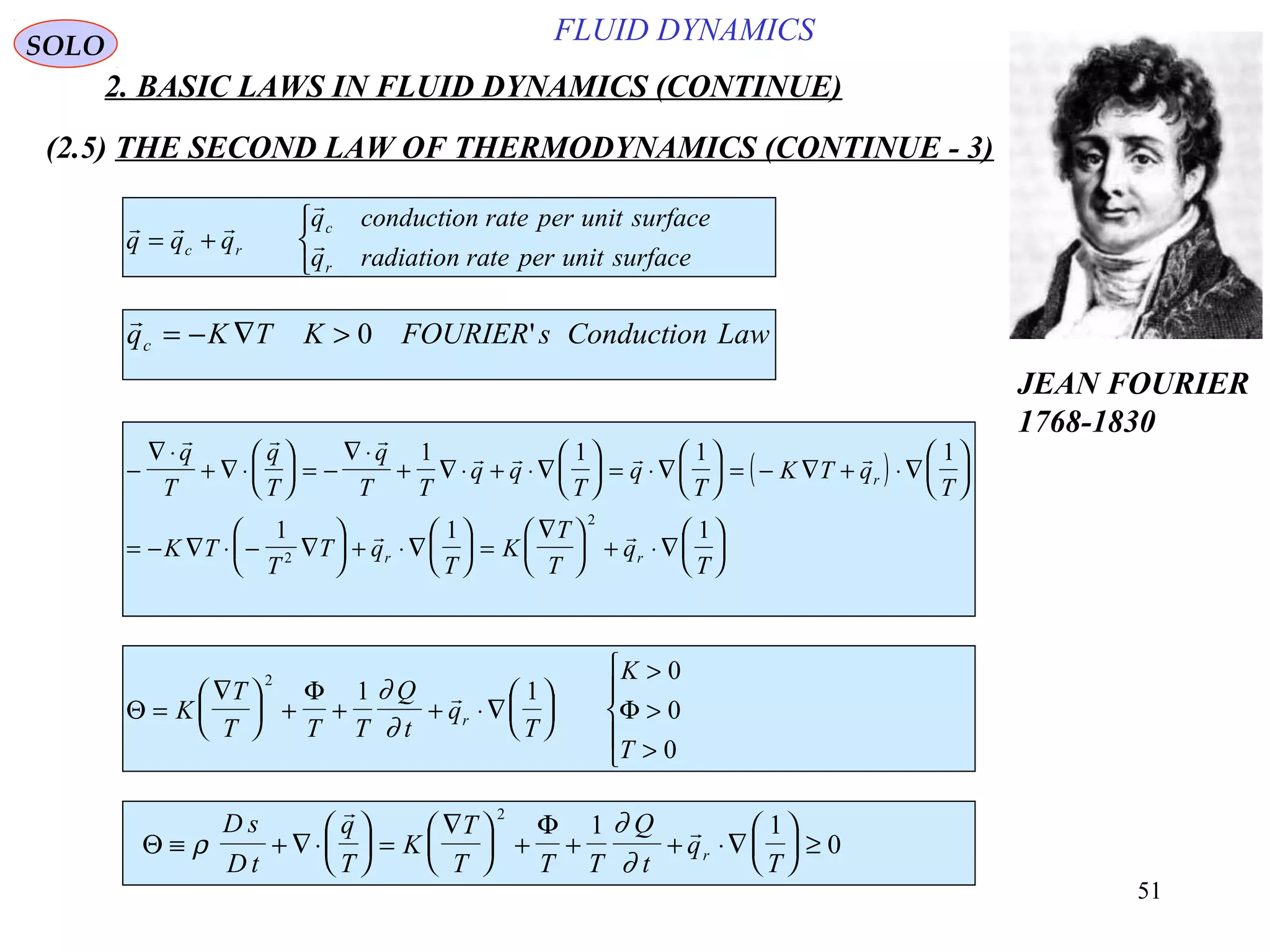 51
FLUID DYNAMICS
2. BASIC LAWS IN FLUID DYNAMICS (CONTINUE)
(2.5) THE SECOND LAW OF THERMODYNAMICS (CONTINUE - 3)
  

q q q
q conduction rate per unit surface
q radiation rate per unit surfacec r
c
r
= +




q K T K FOURIER s Conduction Lawc = − ∇ > 0 '
( )−
∇ ⋅
+ ∇ ⋅





 = −
∇ ⋅
+ ∇ ⋅ + ⋅∇





 = ⋅∇





 = − ∇ + ⋅∇






= − ∇ ⋅ − ∇





 + ⋅∇





 =
∇




 + ⋅∇






  
   
 
q
T
q
T
q
T T
q q
T
q
T
K T q
T
K T
T
T q
T
K
T
T
q
T
r
r r
1 1 1 1
1 1 1
2
2
Θ
Φ
Φ=
∇




 + + + ⋅∇






>
>
>





K
T
T T T
Q
t
q
T
K
T
r
2
1 1
0
0
0
∂
∂

Θ
Φ
≡ + ∇⋅





 =
∇




 + + + ⋅∇





 ≥ρ
∂
∂
D s
D t
q
T
K
T
T T T
Q
t
q
Tr


2
1 1
0
SOLO
JEAN FOURIER
1768-1830
 