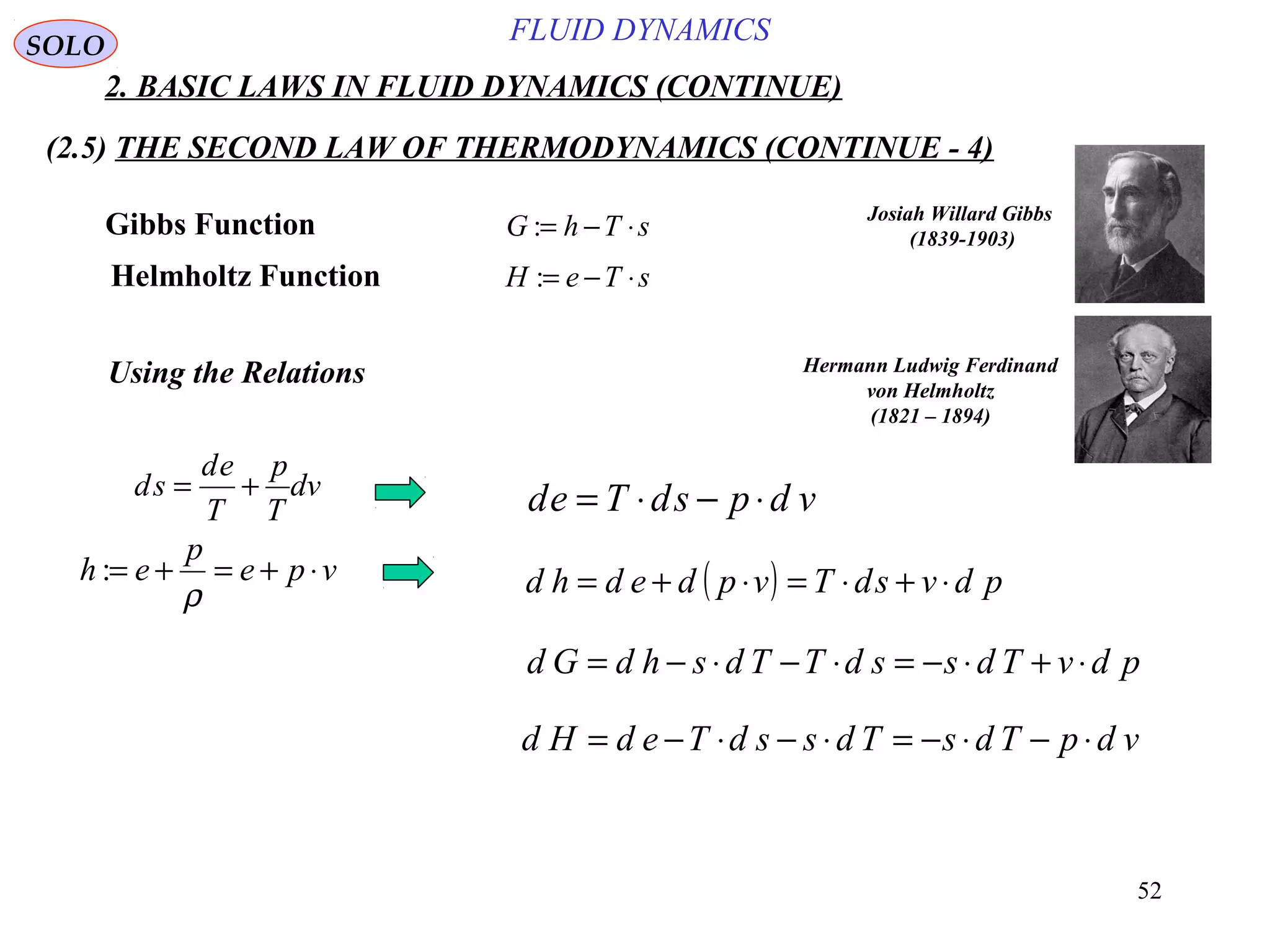 52
FLUID DYNAMICS
2. BASIC LAWS IN FLUID DYNAMICS (CONTINUE)
(2.5) THE SECOND LAW OF THERMODYNAMICS (CONTINUE - 4)
SOLO
Gibbs Function
Helmholtz Function
sThG ⋅−=:
sTeH ⋅−=:
Josiah Willard Gibbs
(1839-1903)
Hermann Ludwig Ferdinand
von Helmholtz
(1821 – 1894)
Using the Relations
vdpsdTed ⋅−⋅=
( ) pdvsdTvpdedhd ⋅+⋅=⋅+=vpe
p
eh ⋅+=+=
ρ
:
pdvTdssdTTdshdGd ⋅+⋅−=⋅−⋅−=
vdpTdsTdssdTedHd ⋅−⋅−=⋅−⋅−=
dv
T
p
T
ed
sd +=
 