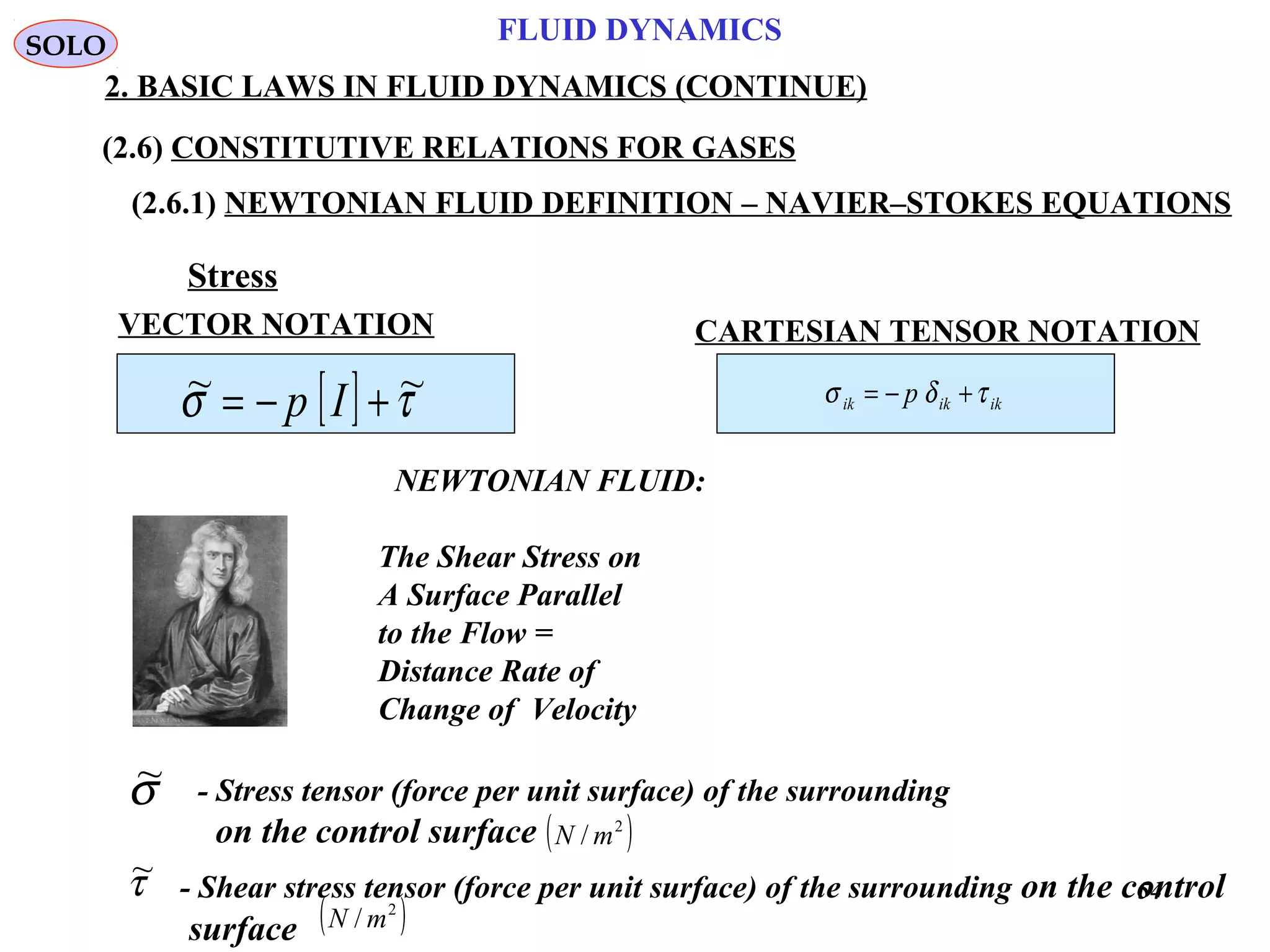 54
FLUID DYNAMICS
2. BASIC LAWS IN FLUID DYNAMICS (CONTINUE)
(2.6) CONSTITUTIVE RELATIONS FOR GASES
(2.6.1) NEWTONIAN FLUID DEFINITION – NAVIER–STOKES EQUATIONS
[ ] τσ ~~ +−= Ip
Stress
NEWTONIAN FLUID:
The Shear Stress on
A Surface Parallel
to the Flow =
Distance Rate of
Change of Velocity
SOLO
CARTESIAN TENSOR NOTATION
ikikik p τδσ +−=
VECTOR NOTATION
- Stress tensor (force per unit surface) of the surrounding
on the control surface ( )2
/ mN
σ~
- Shear stress tensor (force per unit surface) of the surrounding on the control
surface ( )2
/ mN
τ~
 