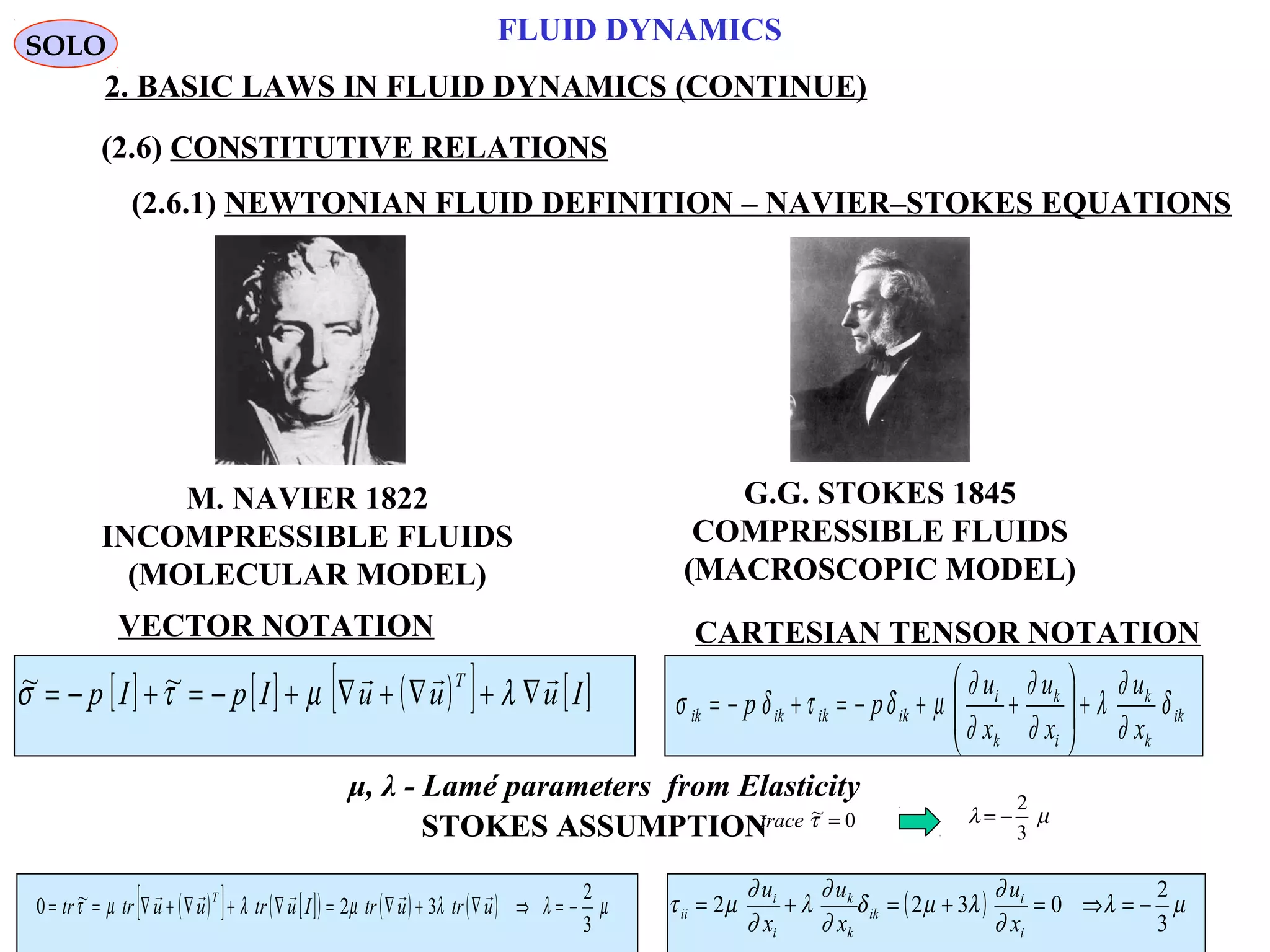 55
FLUID DYNAMICS
2. BASIC LAWS IN FLUID DYNAMICS (CONTINUE)
(2.6) CONSTITUTIVE RELATIONS
(2.6.1) NEWTONIAN FLUID DEFINITION – NAVIER–STOKES EQUATIONS
M. NAVIER 1822
INCOMPRESSIBLE FLUIDS
(MOLECULAR MODEL)
G.G. STOKES 1845
COMPRESSIBLE FLUIDS
(MACROSCOPIC MODEL)
VECTOR NOTATION CARTESIAN TENSOR NOTATION
[ ] [ ] ( )[ ] [ ]IuuuIpIp
T 
∇+∇+∇+−=+−= λµτσ ~~
ik
k
k
i
k
k
i
ikikikik
x
u
x
u
x
u
pp δ
∂
∂
λ
∂
∂
∂
∂
µδτδσ +





++−=+−=
( )[ ] [ ]( ) ( ) ( ) µλλµλµτ
3
2
32~0 −=⇒∇+∇=∇+∇+∇== utrutrIutruutrtr
T 
( ) µλ
∂
∂
λµδ
∂
∂
λ
∂
∂
µτ
3
2
0322 −=⇒=+=+=
i
i
ik
k
k
i
i
ii
x
u
x
u
x
u
SOLO
STOKES ASSUMPTION µλ
3
2
−=0~ =τtrace
μ, λ - Lamé parameters from Elasticity
 