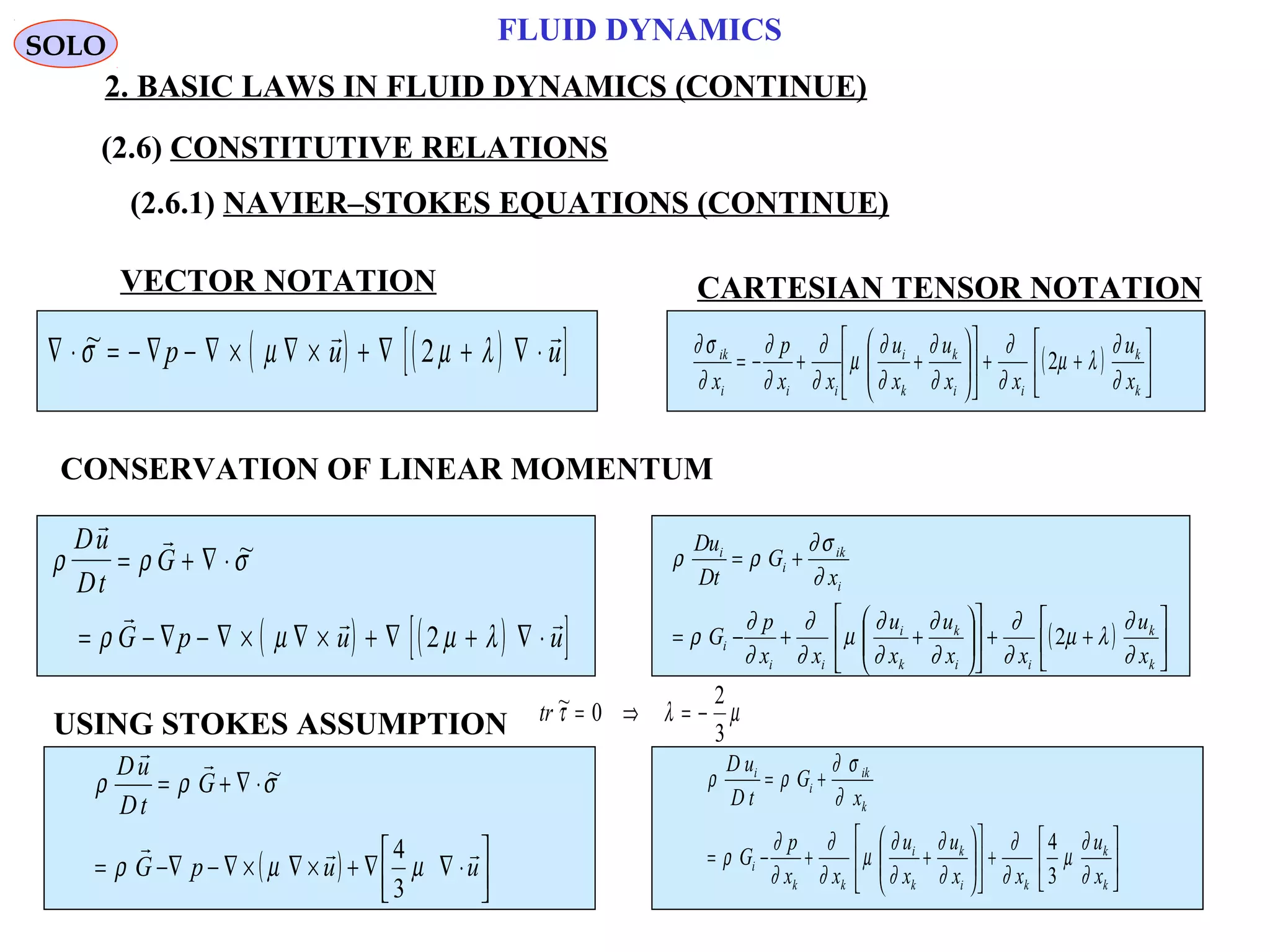 59
FLUID DYNAMICS
2. BASIC LAWS IN FLUID DYNAMICS (CONTINUE)
VECTOR NOTATION CARTESIAN TENSOR NOTATION
CONSERVATION OF LINEAR MOMENTUM
( ) ( )[ ]∇ ⋅ = − ∇ − ∇ × ∇ × + ∇ + ∇ ⋅~σ µ µ λp u u
 
2 ( ) 





++











++−=
k
k
ii
k
k
i
iii
ik
x
u
xx
u
x
u
xx
p
x ∂
∂
λµ
∂
∂
∂
∂
∂
∂
µ
∂
∂
∂
∂
∂
σ∂
2
( ) ( )[ ]
ρ ρ σ
ρ µ µ λ
Du
Dt
G
G p u u
 
  
= + ∇ ⋅
= − ∇ − ∇ × ∇ × + ∇ + ∇ ⋅
~
2 ( ) 





++











++−=
+=
k
k
ii
k
k
i
ii
i
i
ik
i
i
x
u
xx
u
x
u
xx
p
G
x
G
tD
uD
∂
∂
λµ
∂
∂
∂
∂
∂
∂
µ
∂
∂
∂
∂
ρ
∂
σ∂
ρρ
2
USING STOKES ASSUMPTION tr ~τ λ µ= ⇒ = −0
2
3
( ) 



⋅∇∇+×∇×∇−∇−=
⋅∇+=
uupG
G
tD
uD


µµρ
σρρ
3
4
~






+











++−=
+=
k
k
ki
k
k
i
kk
i
k
ik
i
i
x
u
xx
u
x
u
xx
p
G
x
G
tD
uD
∂
∂
µ
∂
∂
∂
∂
∂
∂
µ
∂
∂
∂
∂
ρ
∂
σ∂
ρρ
3
4
SOLO
(2.6) CONSTITUTIVE RELATIONS
(2.6.1) NAVIER–STOKES EQUATIONS (CONTINUE)
 