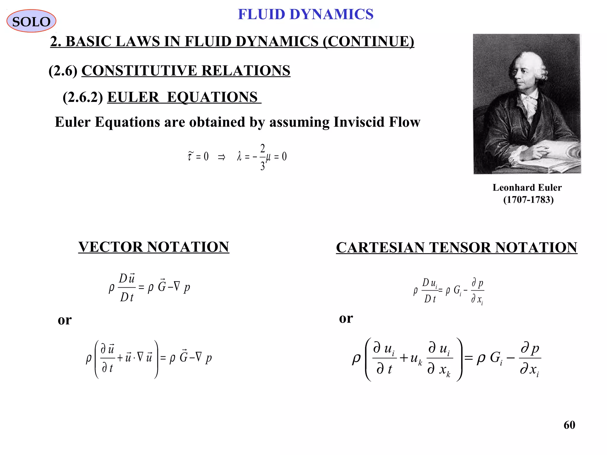 60
FLUID DYNAMICS
2. BASIC LAWS IN FLUID DYNAMICS (CONTINUE)
VECTOR NOTATION CARTESIAN TENSOR NOTATION
Euler Equations are obtained by assuming Inviscid Flow
0
3
2
0~ =−=⇒= µλτ
pG
tD
uD
∇−=

ρρ
i
i
i
x
p
G
tD
uD
∂
∂
ρρ −=
SOLO
(2.6) CONSTITUTIVE RELATIONS
(2.6.2) EULER EQUATIONS
pGuu
t
u
∇−=





∇⋅+
∂
∂ 

ρρ
i
i
k
i
k
i
x
p
G
x
u
u
t
u
∂
∂
ρρ −=





∂
∂
+
∂
∂
or or
Leonhard Euler
(1707-1783)
 