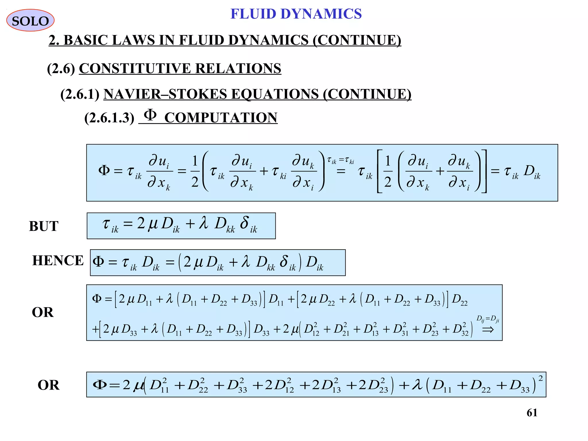 61
FLUID DYNAMICS
2. BASIC LAWS IN FLUID DYNAMICS (CONTINUE)
(2.6.1.3) COMPUTATION
BUT
Φ
Φ = = +





 = +











 =
=
τ
∂
∂
τ
∂
∂
τ
∂
∂
τ
∂
∂
∂
∂
τ
τ τ
ik
i
k
ik
i
k
ki
k
i
ik
i
k
k
i
ik ik
u
x
u
x
u
x
u
x
u
x
D
ik ki1
2
1
2
τ µ λ δik ik kk ikD D= +2
HENCE ( )Φ = = +τ µ λ δik ik ik kk ik ikD D D D2
OR
( )[ ] ( )[ ]
( )[ ] ( )
Φ = + + + + + + +
+ + + + + + + + + + ⇒
=
2 2
2 2
11 11 22 33 11 22 11 22 33 22
33 11 22 33 33 12
2
21
2
13
2
31
2
23
2
32
2
µ λ µ λ
µ λ µ
D D D D D D D D D D
D D D D D D D D D D D
D Dij ji
( ) ( )Φ = + + + + + + + +2 2 2 211
2
22
2
33
2
12
2
13
2
23
2
11 22 33
2
µ λD D D D D D D D DOR
SOLO
(2.6) CONSTITUTIVE RELATIONS
(2.6.1) NAVIER–STOKES EQUATIONS (CONTINUE)
 