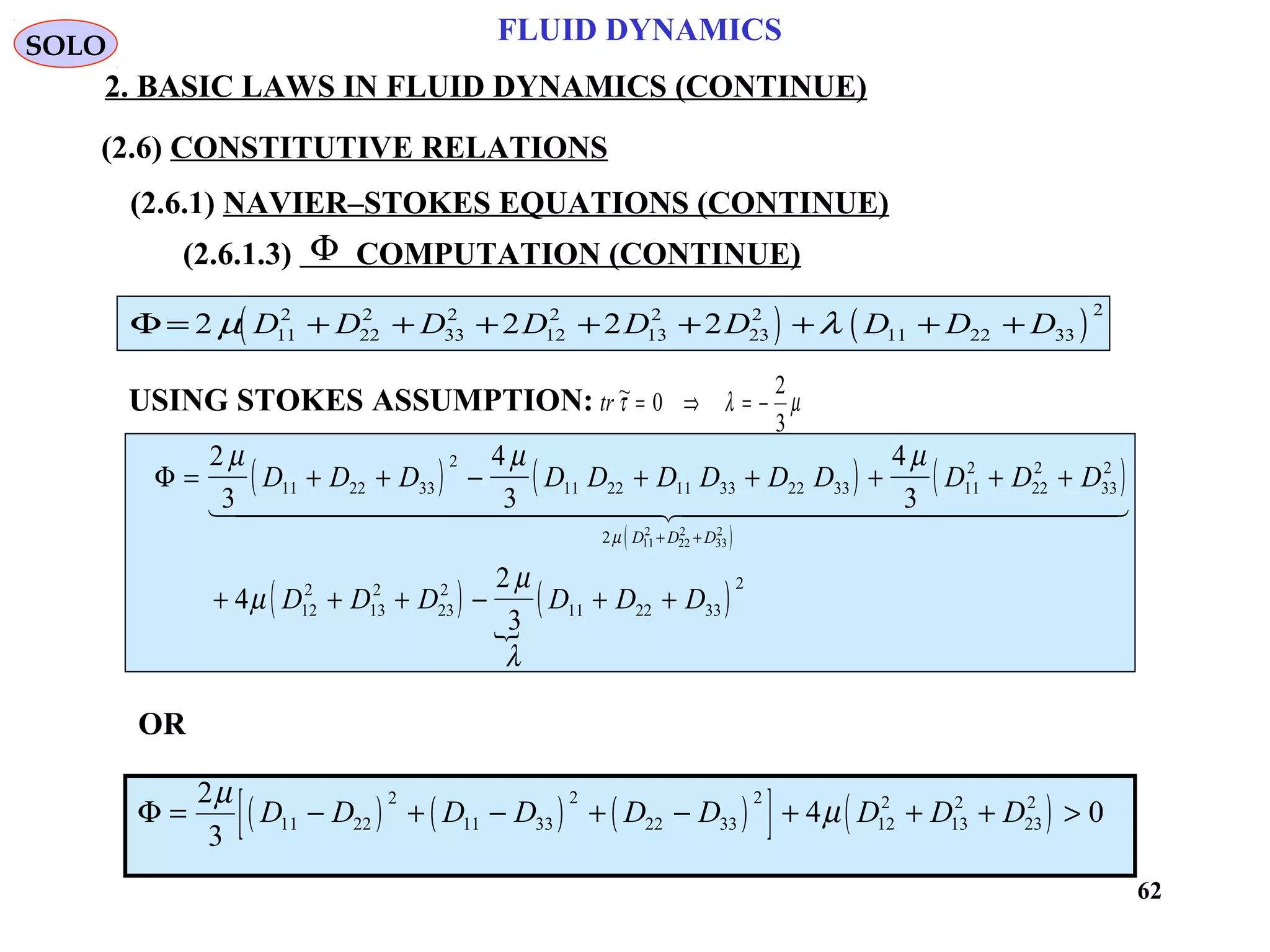 62
FLUID DYNAMICS
2. BASIC LAWS IN FLUID DYNAMICS (CONTINUE)
(2.6.1.3) COMPUTATION (CONTINUE)
USING STOKES ASSUMPTION: tr ~τ λ µ= ⇒ = −0
2
3
Φ
( ) ( )Φ = + + + + + + + +2 2 2 211
2
22
2
33
2
12
2
13
2
23
2
11 22 33
2
µ λD D D D D D D D D
( ) ( ) ( )
( )
( )

( )
Φ = + + − + + + + +
+ + + − + +
+ +
2
3
4
3
4
3
4
2
3
11 22 33
2
11 22 11 33 22 33 11
2
22
2
33
2
2
12
2
13
2
23
2
11 22 33
2
11
2
22
2
33
2
µ µ µ
µ
µ
λ
µ
D D D D D D D D D D D D
D D D D D D
D D D
  
OR
( ) ( ) ( )[ ] ( )Φ = − + − + − + + + >
2
3
4 011 22
2
11 33
2
22 33
2
12
2
13
2
23
2µ
µD D D D D D D D D
SOLO
(2.6) CONSTITUTIVE RELATIONS
(2.6.1) NAVIER–STOKES EQUATIONS (CONTINUE)
 