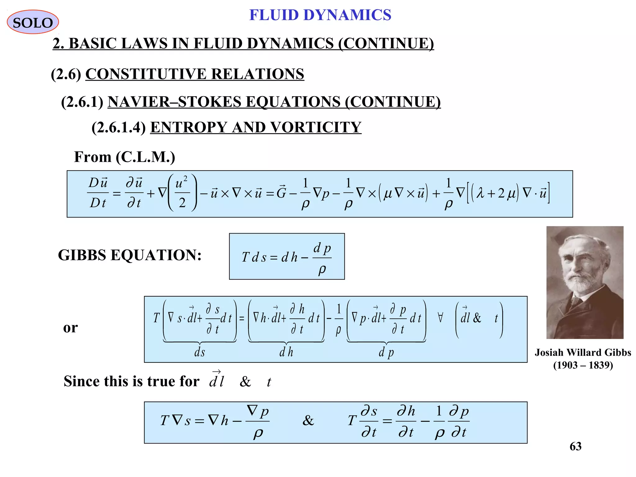 63
FLUID DYNAMICS
2. BASIC LAWS IN FLUID DYNAMICS (CONTINUE)
(2.6.1.4) ENTROPY AND VORTICITY
From (C.L.M.)
or
( ) ( )[ ]Du
Dt
u
t
u
u u G p u u
 
    
= + ∇





 − × ∇ × = − ∇ − ∇ × ∇ × + ∇ + ∇ ⋅
∂
∂ ρ ρ
µ
ρ
λ µ
2
2
1 1 1
2
GIBBS EQUATION: T d s d h
d p
= −
ρ






∀





+⋅∇−





+⋅∇=





+⋅∇
→→→→
tld
pd
td
t
p
ldp
hd
td
t
h
ldh
sd
td
t
s
ldsT &
1
      
∂
∂
ρ∂
∂
∂
∂
Since this is true for d l t
→
&
T s h
p
T
s
t
h
t
p
t
∇ = ∇ −
∇
= −
ρ
∂
∂
∂
∂ ρ
∂
∂
&
1
SOLO
(2.6) CONSTITUTIVE RELATIONS
(2.6.1) NAVIER–STOKES EQUATIONS (CONTINUE)
Josiah Willard Gibbs
(1903 – 1839)
 
