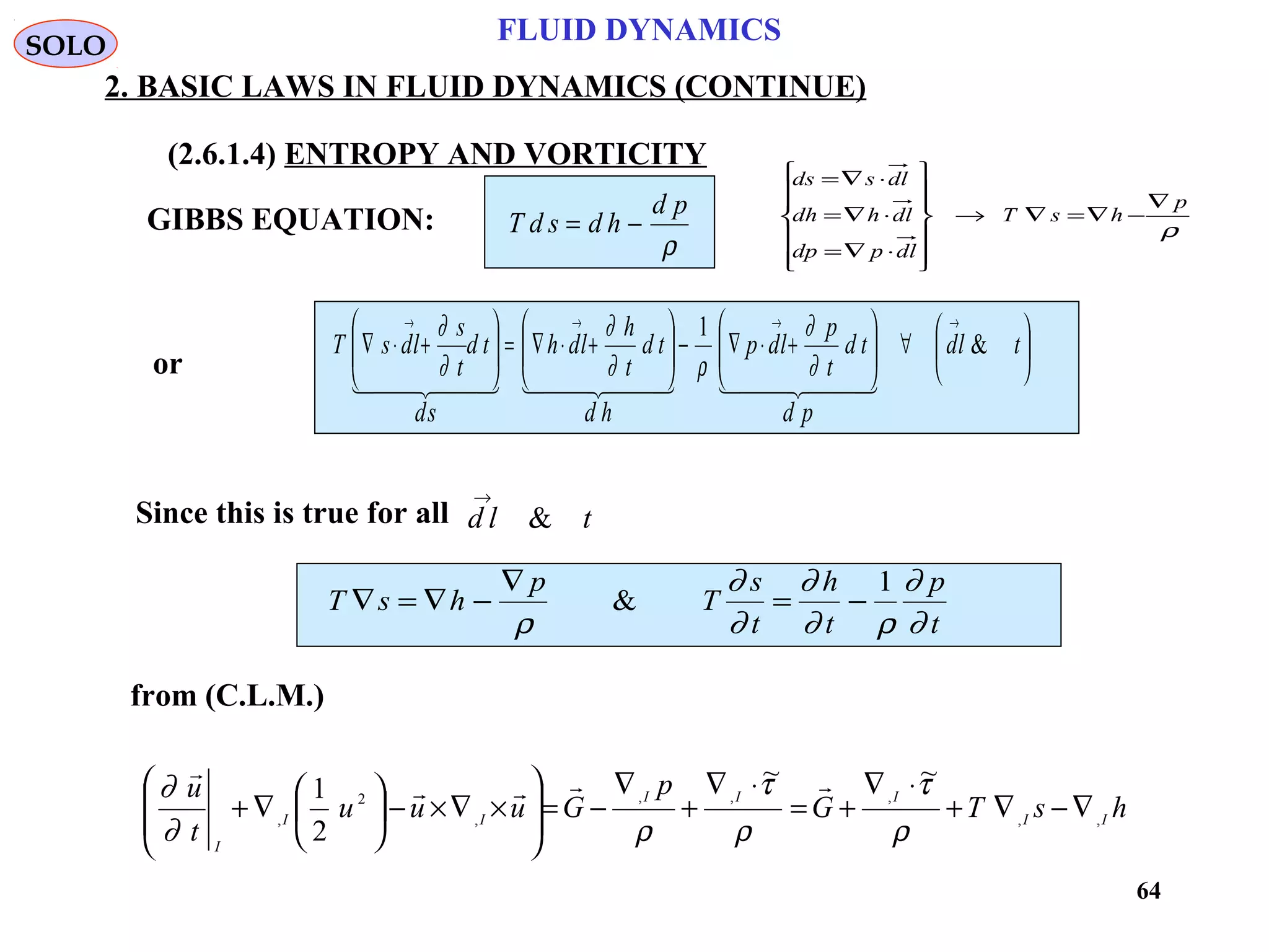 64
FLUID DYNAMICS
2. BASIC LAWS IN FLUID DYNAMICS (CONTINUE)
(2.6.1.4) ENTROPY AND VORTICITY
from (C.L.M.)
or
GIBBS EQUATION: T d s d h
d p
= −
ρ






∀





+⋅∇−





+⋅∇=





+⋅∇
→→→→
tld
pd
td
t
p
ldp
hd
td
t
h
ldh
sd
td
t
s
ldsT &
1
      
∂
∂
ρ∂
∂
∂
∂
Since this is true for all d l t
→
&
T s h
p
T
s
t
h
t
p
t
∇ = ∇ −
∇
= −
ρ
∂
∂
∂
∂ ρ
∂
∂
&
1
SOLO
hsTG
p
Guuu
t
u
II
III
II
I
,,
,,,
,
2
,
~~
2
1
∇−∇+
⋅∇
+=
⋅∇
+
∇
−=








×∇×−





∇+
ρ
τ
ρ
τ
ρ∂
∂ 

ρ
p
hsT
dlpdp
dlhdh
dlsds
∇
−∇=∇→














⋅∇=
⋅∇=
⋅∇=
 