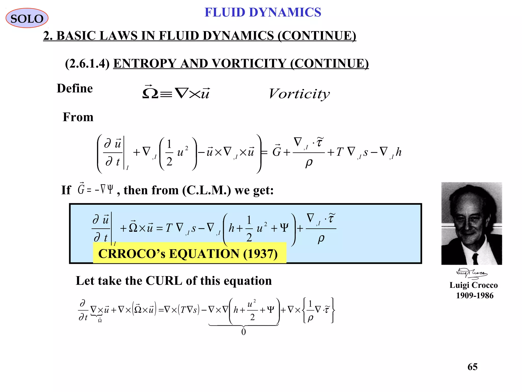 65
Luigi Crocco
1909-1986
FLUID DYNAMICS
2. BASIC LAWS IN FLUID DYNAMICS (CONTINUE)
(2.6.1.4) ENTROPY AND VORTICITY (CONTINUE)
Define
Let take the CURL of this equation
Vorticityu

×∇≡Ω
If , then from (C.L.M.) we get:

G = −∇Ψ
CRROCO’s EQUATION (1937)
 ( ) ( )






⋅∇×∇+





Ψ++∇×∇−∇×∇=×Ω×∇+×∇
Ω
τ
ρ∂
∂ ~1
0
2
2
  


u
hsTuu
t
SOLO
ρ
τ
∂
∂ ~
2
1 ,2
,,
⋅∇
+





Ψ++∇−∇=×Ω+
I
II
I
uhsTu
t
u 
hsTGuuu
t
u
II
I
II
I
,,
,
,
2
,
~
2
1
∇−∇+
⋅∇
+=








×∇×−





∇+
ρ
τ
∂
∂ 

From
 