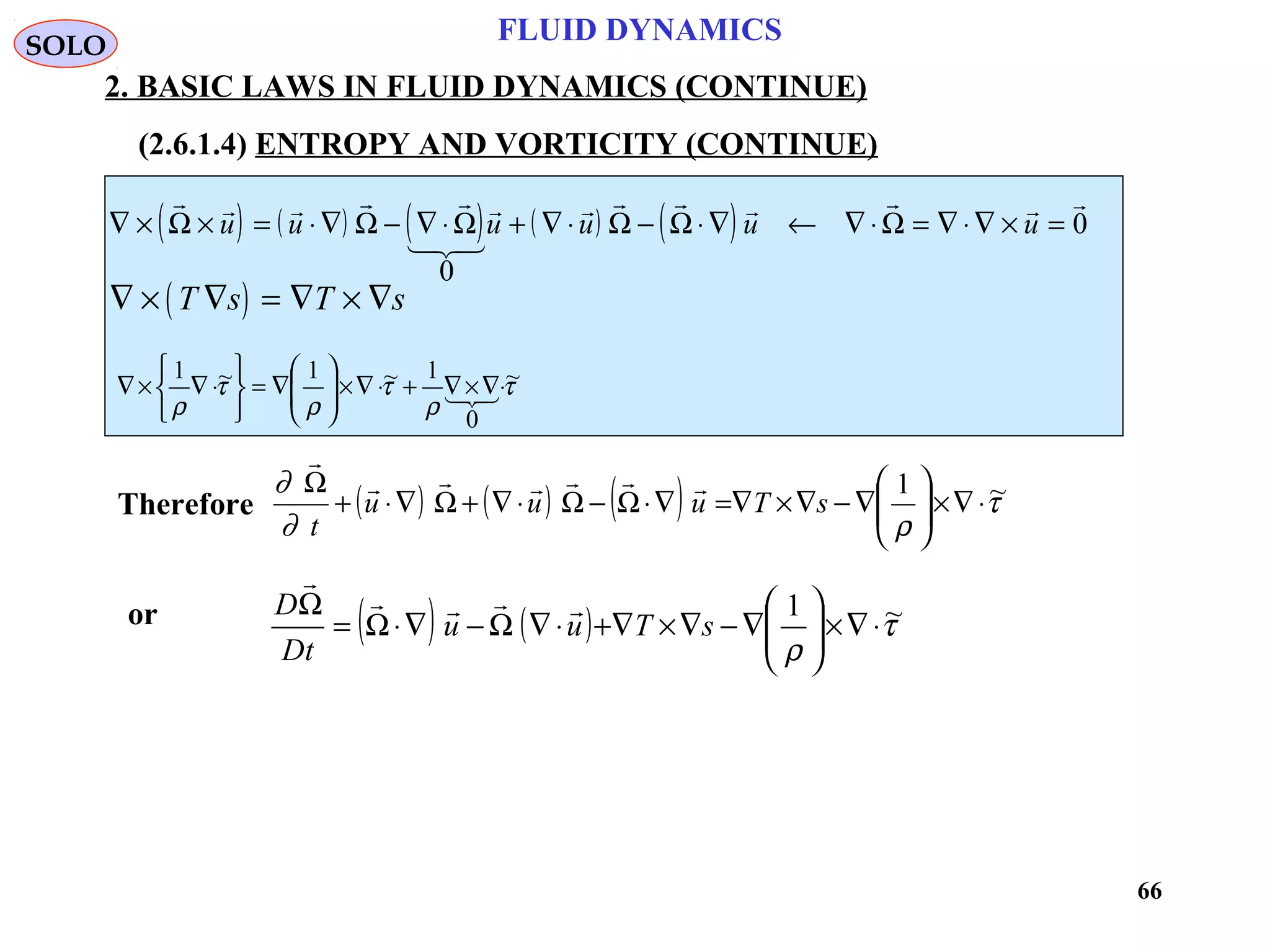 66
FLUID DYNAMICS
2. BASIC LAWS IN FLUID DYNAMICS (CONTINUE)
(2.6.1.4) ENTROPY AND VORTICITY (CONTINUE)
( ) ( ) ( ) ( ) ( )∇ × × = ⋅∇ − ∇ ⋅ + ∇ ⋅ − ⋅∇ ← ∇ ⋅ = ∇ ⋅∇ × =
    

       
Ω Ω Ω Ω Ω Ωu u u u u u
0
0
( )∇ × ∇ = ∇ × ∇T s T s
τ
ρ
τ
ρ
τ
ρ
~
0
1~1~1
⋅∇×∇+⋅∇×





∇=






⋅∇×∇ 
Therefore ( ) ( ) ( ) τ
ρ∂
∂ ~1
⋅∇×





∇−∇×∇=∇⋅Ω−Ω⋅∇+Ω∇⋅+
Ω
sTuuu
t


SOLO
( ) ( ) τ
ρ
~1
⋅∇×





∇−∇×∇+⋅∇Ω−∇⋅Ω=
Ω
sTuu
tD
D 

or
 