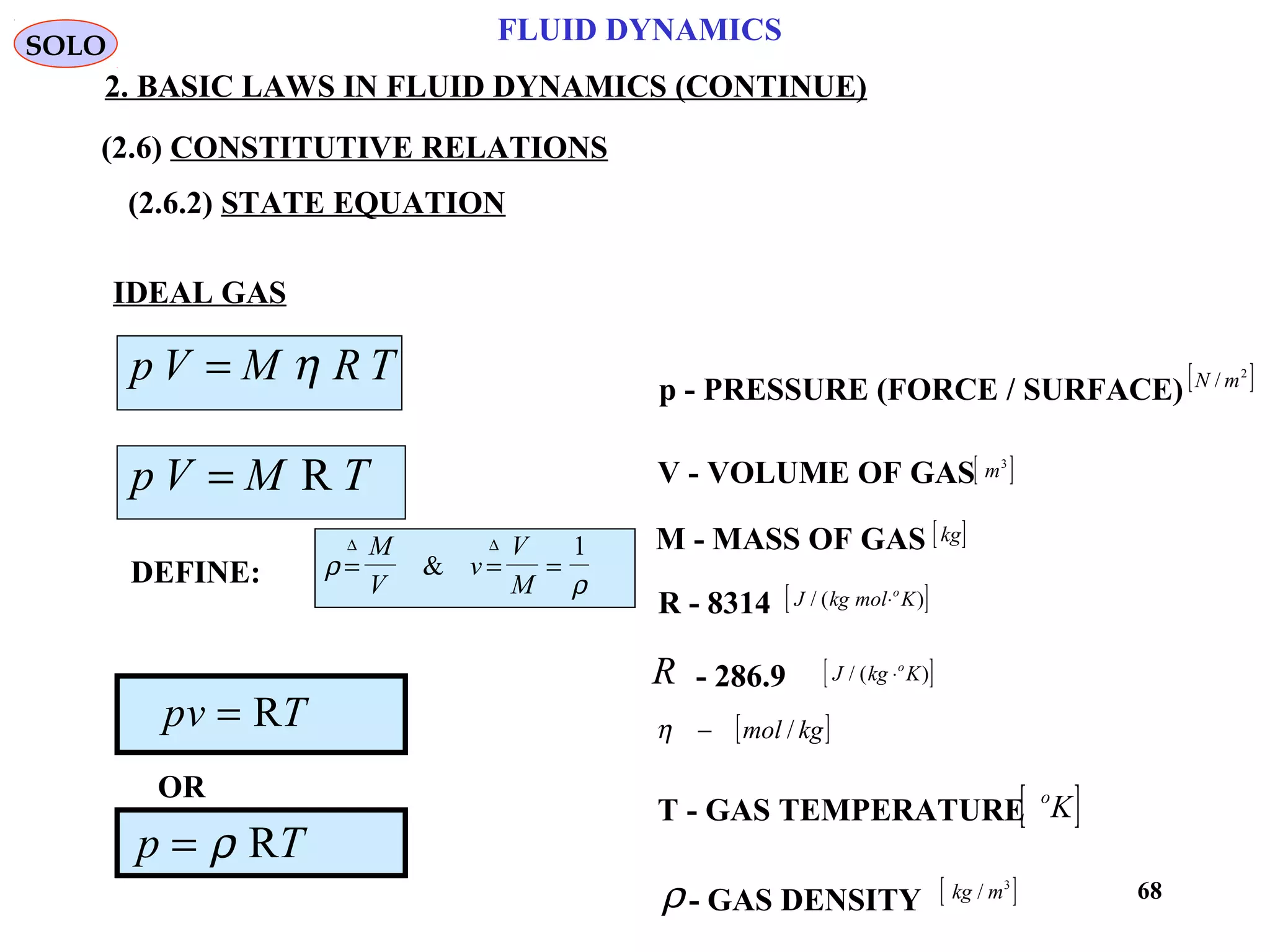 68
FLUID DYNAMICS
2. BASIC LAWS IN FLUID DYNAMICS (CONTINUE)
(2.6) CONSTITUTIVE RELATIONS
(2.6.2) STATE EQUATION
p - PRESSURE (FORCE / SURFACE)
V - VOLUME OF GAS
M - MASS OF GAS
R - 8314
- 286.9
T - GAS TEMPERATURE
- GAS DENSITY
[ ]m3
[ ]kg
[ ]J kg mol Ko
/ ( )⋅
[ ]J kg Ko
/ ( )⋅R
[ ]kgmol /−η
[ ]o
K
[ ]kg m/ 3
ρ
[ ]2
/ mN
IDEAL GAS
TRMVp η=
TMVp R=
DEFINE: ρ
ρ
= = =
∆ ∆M
V
v
V
M
&
1
pv T= R
p T= ρ R
OR
SOLO
 