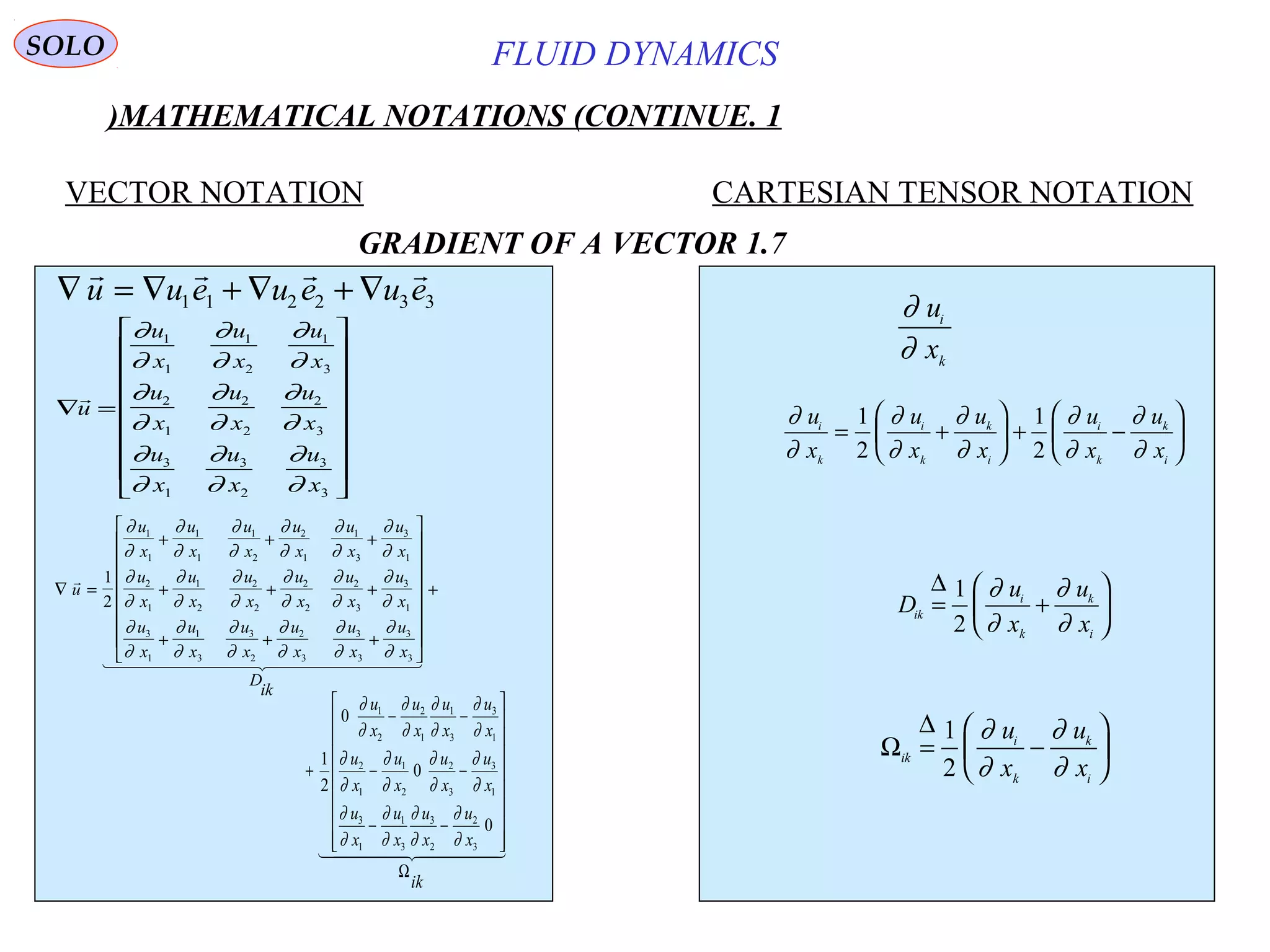 7
FLUID DYNAMICS
1.MATHEMATICAL NOTATIONS (CONTINUE)
VECTOR NOTATION CARTESIAN TENSOR NOTATION
1.7GRADIENT OF A VECTOR
∇ = ∇ + ∇ + ∇
   
u u e u e u e1 1 2 2 3 3
∇ =



















u
u
x
u
x
u
x
u
x
u
x
u
x
u
x
u
x
u
x
∂
∂
∂
∂
∂
∂
∂
∂
∂
∂
∂
∂
∂
∂
∂
∂
∂
∂
1
1
1
2
1
3
2
1
2
2
2
3
3
1
3
2
3
3
∇ =
+ + +
+ + +
+ + +



















 
u
u
x
u
x
u
x
u
x
u
x
u
x
u
x
u
x
u
x
u
x
u
x
u
x
u
x
u
x
u
x
u
x
u
x
u
x
D
ik
1
2
1
1
1
1
1
2
2
1
1
3
3
1
2
1
1
2
2
2
2
2
2
3
3
1
3
1
1
3
3
2
2
3
3
3
3
3
∂
∂
∂
∂
∂
∂
∂
∂
∂
∂
∂
∂
∂
∂
∂
∂
∂
∂
∂
∂
∂
∂
∂
∂
∂
∂
∂
∂
∂
∂
∂
∂
∂
∂
∂
∂

+
  
ik
x
u
x
u
x
u
x
u
x
u
x
u
x
u
x
u
x
u
x
u
x
u
x
u
Ω




















−−
−−
−−
+
0
0
0
2
1
3
2
2
3
3
1
1
3
1
3
3
2
2
1
1
2
1
3
3
1
1
2
2
1
∂
∂
∂
∂
∂
∂
∂
∂
∂
∂
∂
∂
∂
∂
∂
∂
∂
∂
∂
∂
∂
∂
∂
∂
∂
∂
u
x
i
k
∂
∂
∂
∂
∂
∂
∂
∂
∂
∂
u
x
u
x
u
x
u
x
u
x
i
k
i
k
k
i
i
k
k
i
= +





 + −






1
2
1
2
D
u
x
u
x
ik
i
k
k
i
= +






∆ 1
2
∂
∂
∂
∂
Ω
∆
ik
i
k
k
i
u
x
u
x
= −






1
2
∂
∂
∂
∂
SOLO
 