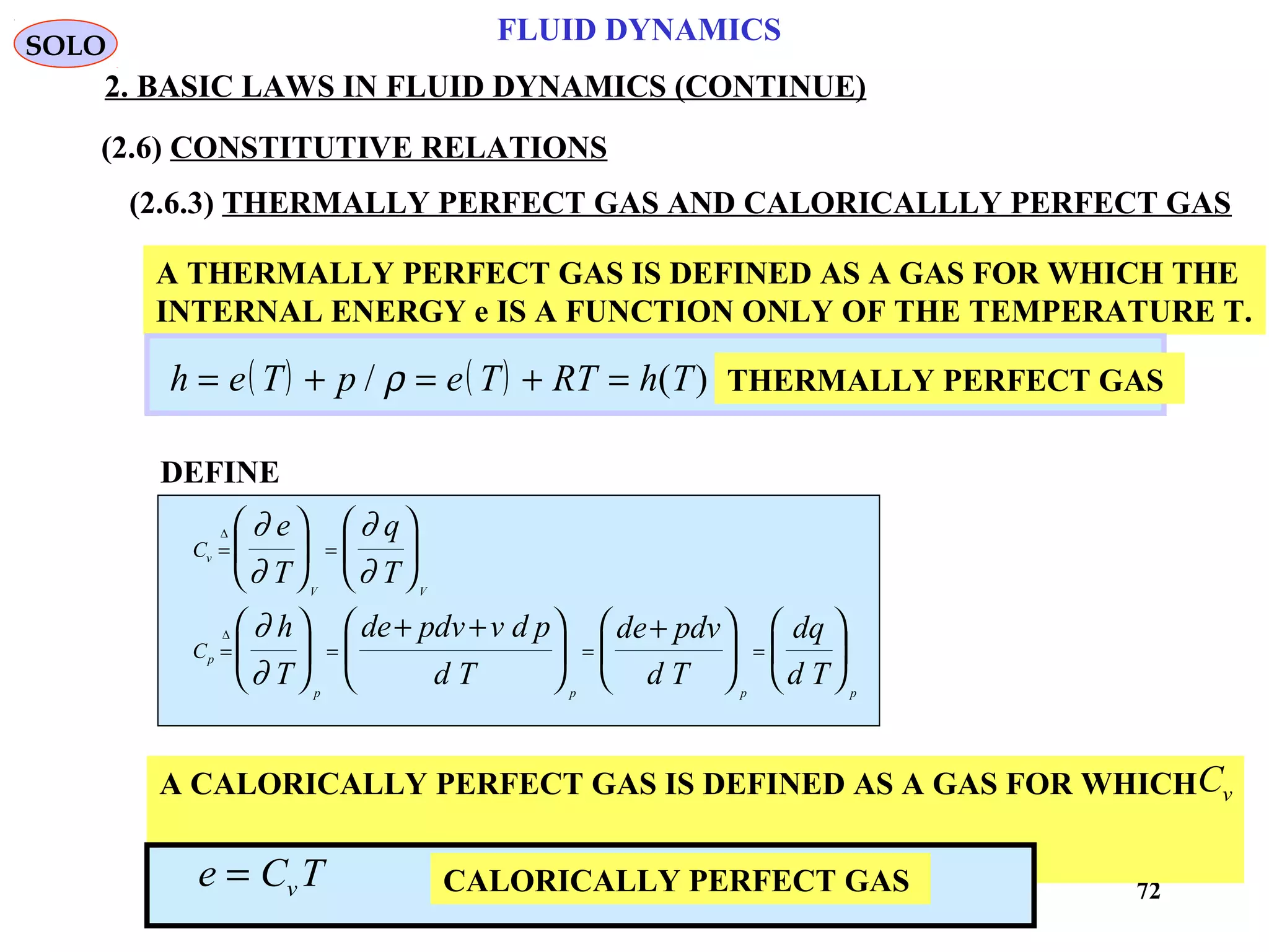 72
FLUID DYNAMICS
2. BASIC LAWS IN FLUID DYNAMICS (CONTINUE)
(2.6) CONSTITUTIVE RELATIONS
(2.6.3) THERMALLY PERFECT GAS AND CALORICALLLY PERFECT GAS
A THERMALLY PERFECT GAS IS DEFINED AS A GAS FOR WHICH THE
INTERNAL ENERGY e IS A FUNCTION ONLY OF THE TEMPERATURE T.
( ) ( )h e T p e T RT h T= + = + =/ ( )ρ THERMALLY PERFECT GAS
DEFINE
C
C
v
V V
p
p p p p
e
T
q
T
h
T
de pdv v d p
d T
de pdv
d T
dq
d T
= =
= = = =


















+ +





+











∆
∆
∂
∂
∂
∂
∂
∂
A CALORICALLY PERFECT GAS IS DEFINED AS A GAS FOR WHICH
IS CONSTANT
Cv
CALORICALLY PERFECT GASe C Tv=
SOLO
 