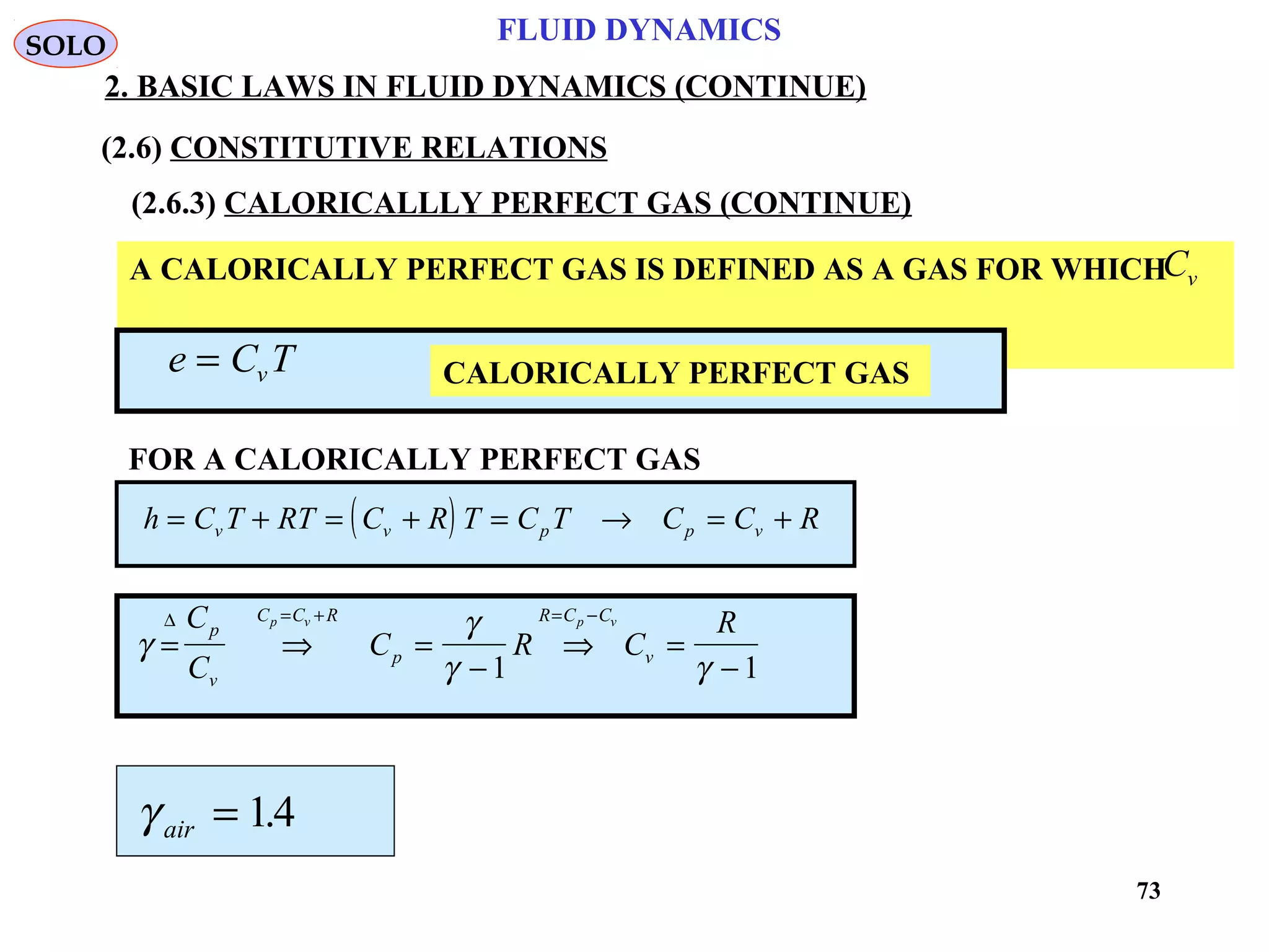 73
FLUID DYNAMICS
2. BASIC LAWS IN FLUID DYNAMICS (CONTINUE)
(2.6) CONSTITUTIVE RELATIONS
(2.6.3) CALORICALLLY PERFECT GAS (CONTINUE)
A CALORICALLY PERFECT GAS IS DEFINED AS A GAS FOR WHICH
IS CONSTANT
Cv
CALORICALLY PERFECT GASe C Tv=
FOR A CALORICALLY PERFECT GAS
( )h C T RT C R T C T C C Rv v p p v= + = + = → = +
γ
γ
γ γ
= ⇒ =
−
⇒ =
−
= + = −∆ C
C
C R C
Rp
v
C C R
p
R C C
v
p v p v
1 1
γ air = 14.
SOLO
 