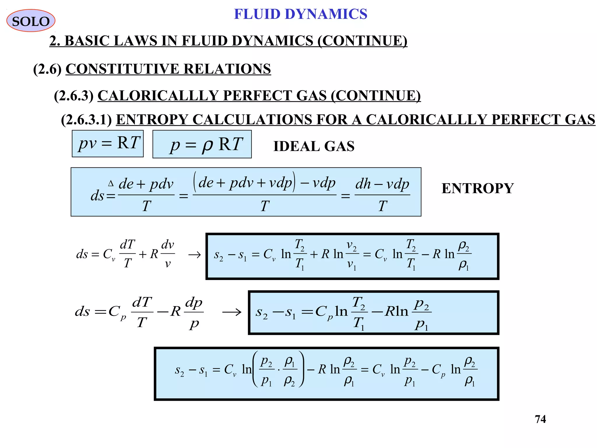 74
FLUID DYNAMICS
2. BASIC LAWS IN FLUID DYNAMICS (CONTINUE)
(2.6) CONSTITUTIVE RELATIONS
(2.6.3) CALORICALLLY PERFECT GAS (CONTINUE)
(2.6.3.1) ENTROPY CALCULATIONS FOR A CALORICALLLY PERFECT GAS
pv T= R p T= ρ R IDEAL GAS
( )
ds
de pdv
T
de pdv vdp vdp
T
dh vdp
T
=
+
=
+ + −
=
−∆
ds C
dT
T
R
dv
v
s s C
T
T
R
v
v
C
T
T
Rv v v= + → − = + = −2 1
2
1
2
1
2
1
2
1
ln ln ln ln
ρ
ρ
1
2
1
2
12 lnln
p
p
R
T
T
Css
p
dp
R
T
dT
Cds pp −=−→−=
s s C
p
p
R C
p
p
Cv v p2 1
2
1
1
2
2
1
2
1
2
1
− = ⋅





 − = −ln ln ln ln
ρ
ρ
ρ
ρ
ρ
ρ
ENTROPY
SOLO
 