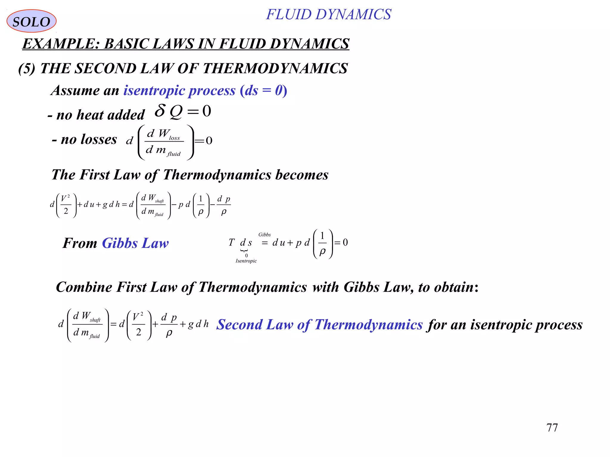 77
EXAMPLE: BASIC LAWS IN FLUID DYNAMICS
ρρ
pd
dp
md
Wd
dhdgud
V
d
fluid
shaft
−





−








=++




 1
2
2
(5) THE SECOND LAW OF THERMODYNAMICS
SOLO
Assume an isentropic process (ds = 0)
0=Qδ- no heat added
0=








fluid
loss
md
Wd
d- no losses
The First Law of Thermodynamics becomes
From Gibbs Law  0
1
0
=





+=
ρ
dpudsdT
Gibbs
Isentropic
Combine First Law of Thermodynamics with Gibbs Law, to obtain:
hdg
pdV
d
md
Wd
d
fluid
shaft
++





=








ρ2
2
Second Law of Thermodynamics for an isentropic process
FLUID DYNAMICS
 