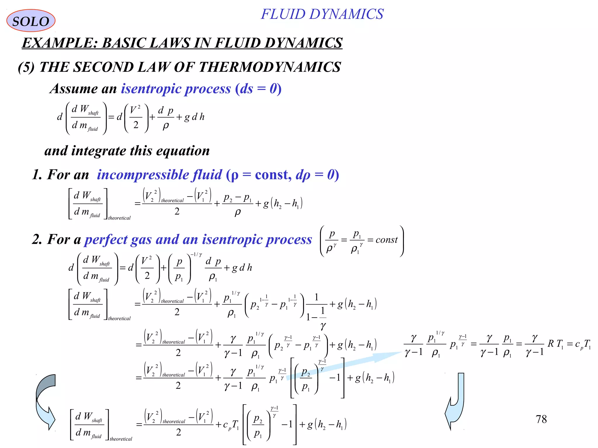78
(5) THE SECOND LAW OF THERMODYNAMICS
SOLO
Assume an isentropic process (ds = 0)
hdg
pdV
d
md
Wd
d
fluid
shaft
++





=








ρ2
2
1. For an incompressible fluid (ρ = const, dρ = 0)
and integrate this equation
( ) ( ) ( )12
12
2
1
2
2
2
hhg
ppVV
md
Wd ltheoretica
ltheoreticafluid
shaft
−+
−
+
−
=








ρ
2. For a perfect gas and an isentropic process 







== const
pp
γγ
ρρ 1
1
hdg
pd
p
pV
d
md
Wd
d
fluid
shaft
+





+





=








−
1
/1
1
2
2 ρ
γ
( ) ( ) ( )12
1
1
1
1
1
2
1
/1
1
2
1
2
2
1
1
1
2
hhgpp
pVV
md
Wd ltheoretica
ltheoreticafluid
shaft
−+
−





 −+
−
=







 −−
γ
ρ
γγ
γ
( ) ( ) ( )12
1
1
1
2
1
/1
1
2
1
2
2
12
hhgpp
pVV ltheoretica
−+




 −
−
+
−
=
−−
γ
γ
γ
γ
γ
ργ
γ
11
1
1
1
1
1
/1
1
111
TcTR
p
p
p
p
=
−
=
−
=
−
−
γ
γ
ργ
γ
ργ
γ γ
γ
γ
( ) ( ) ( )12
1
1
2
1
2
1
2
2
1
2
hhg
p
p
Tc
VV
md
Wd
p
ltheoretica
ltheoreticafluid
shaft
−+










−





+
−
=








−
γ
γ
( ) ( ) ( )12
1
1
2
1
1
1
/1
1
2
1
2
2
1
12
hhg
p
p
p
pVV ltheoretica
−+










−





−
+
−
=
−
− γ
γ
γ
γ
γ
ργ
γ
FLUID DYNAMICS
EXAMPLE: BASIC LAWS IN FLUID DYNAMICS
 