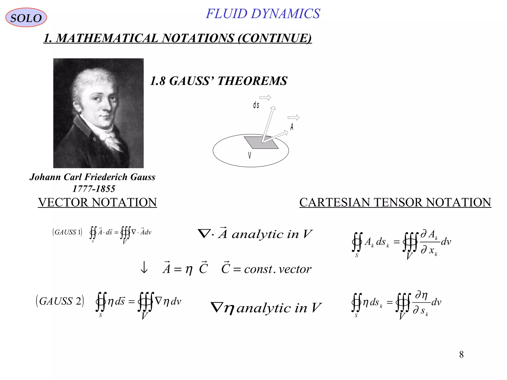 8
FLUID DYNAMICS
1. MATHEMATICAL NOTATIONS (CONTINUE)
VECTOR NOTATION CARTESIAN TENSOR NOTATION
1.8 GAUSS’ THEOREMS
ds
A
V
∇⋅

A analytic in V
↓ = =
  
A C C const vectorη .
( ) ∫∫ ∫∫∫∇=
S V
dvsdGAUSS ηη

2
∇ηanalytic in V ∫∫ ∫∫∫=
S k
k
V
dv
s
ds
∂
η∂
η
SOLO
Johann Carl Friederich Gauss
1777-1855
( ) ∫∫ ∫∫∫ ⋅∇=⋅
S
V
dvAsdAGAUSS

1
∫∫ ∫∫∫=
S k
k
kk
V
dv
x
A
dsA
∂
∂
 