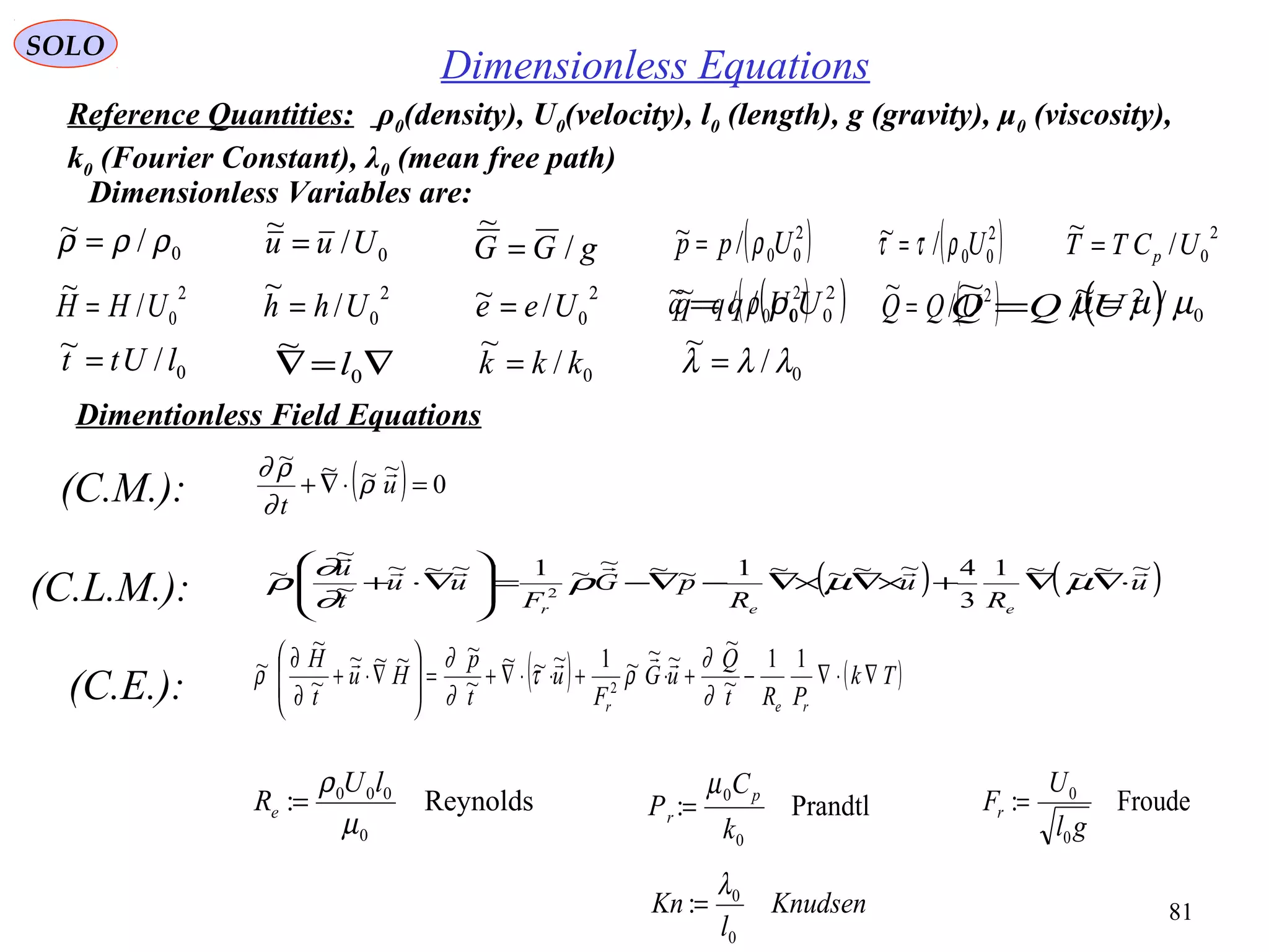 81
SOLO
Dimensionless Equations
Dimentionless Field Equations
(C.M.): ( ) 0
~~~~
=⋅∇+ u
t

ρ
∂
ρ∂
( ) ( )u
R
u
R
pG
F
uu
t
u
eer
~~~~1
3
4~~~~1~~~~1~~~
~
~
~
2


⋅∇∇+×∇×∇−∇−=







∇⋅+ µµρ
∂
∂
ρ(C.L.M.):
( ) ( )Tk
PRt
Q
uG
F
u
t
p
Hu
t
H
rer
∇⋅∇−+⋅+⋅⋅∇+=







∇⋅+
∂
∂ 11
~
~
~~~1~~~
~
~~~~
~
~
~
2
∂
∂
ρτ
∂
∂
ρ

(C.E.):
Reynolds:
0
000
µ
ρ lU
Re = Prandtl:
0
0
k
C
P p
r
µ
= Froude:
0
0
gl
U
Fr =
0/~ ρρρ = 0/
~
Uuu = gGG /
~
= ( )2
00/~ Upp ρ=
0/~ lUtt =
2
0/
~
UCTT p=( )2
00/~ Uρττ =
2
0/
~
UHH =
2
0/
~
Uhh =
2
0/~ Uee = ( )2
00/~ Uqq ρ= ( )2
/
~
UQQ =
∇=∇ 0
~
l
0/~ ρρρ = 0/
~
Uuu = gGG /
~
= ( )2
00/~ Upp ρ=
0/~ lUtt =
2
0/
~
UCTT p=( )2
00/~ Uρττ =
2
0/
~
UHH =
2
0/
~
Uhh =
2
0/~ Uee = ( )2
00/~ Uqq ρ= ( )2
/
~
UQQ =
∇=∇ 0
~
l
0/~ µµµ =
0/
~
kkk =
Dimensionless Variables are:
Reference Quantities: ρ0(density), U0(velocity), l0 (length), g (gravity), μ0 (viscosity),
k0 (Fourier Constant), λ0 (mean free path)
0/
~
λλλ =
Knudsen
l
Kn
0
0
:
λ
=
 