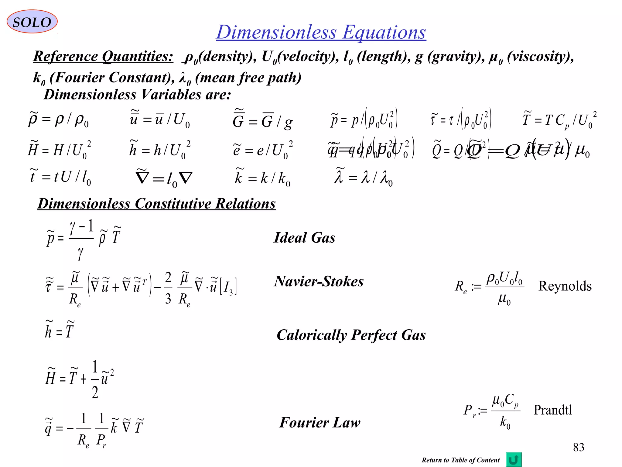 83
SOLO
Dimensionless Equations
Dimensionless Constitutive Relations
2~
2
1~~
uTH +=
Tp
~~1~ ρ
γ
γ −
= Ideal Gas
( ) [ ]3
~~~
3
2~~~~~~~ Iu
R
uu
R e
T
e

⋅∇−∇+∇=
µµ
τ Navier-Stokes
Th
~~
= Calorically Perfect Gas
Tk
PR
q
re
~~~11~
∇−=
 Fourier Law
Reynolds:
0
000
µ
ρ lU
Re =
Prandtl:
0
0
k
C
P
p
r
µ
=
0/~ ρρρ = 0/
~
Uuu = gGG /
~
= ( )2
00/~ Upp ρ=
0/~ lUtt =
2
0/
~
UCTT p=( )2
00/~ Uρττ =
2
0/
~
UHH =
2
0/
~
Uhh =
2
0/~ Uee = ( )2
00/~ Uqq ρ= ( )2
/
~
UQQ =
∇=∇ 0
~
l
0/~ ρρρ = 0/
~
Uuu = gGG /
~
= ( )2
00/~ Upp ρ=
0/~ lUtt =
2
0/
~
UCTT p=( )2
00/~ Uρττ =
2
0/
~
UHH =
2
0/
~
Uhh =
2
0/~ Uee = ( )2
00/~ Uqq ρ= ( )2
/
~
UQQ =
∇=∇ 0
~
l
0/~ µµµ =
0/
~
kkk =
Dimensionless Variables are:
Reference Quantities: ρ0(density), U0(velocity), l0 (length), g (gravity), μ0 (viscosity),
k0 (Fourier Constant), λ0 (mean free path)
0/
~
λλλ =
Return to Table of Content
 