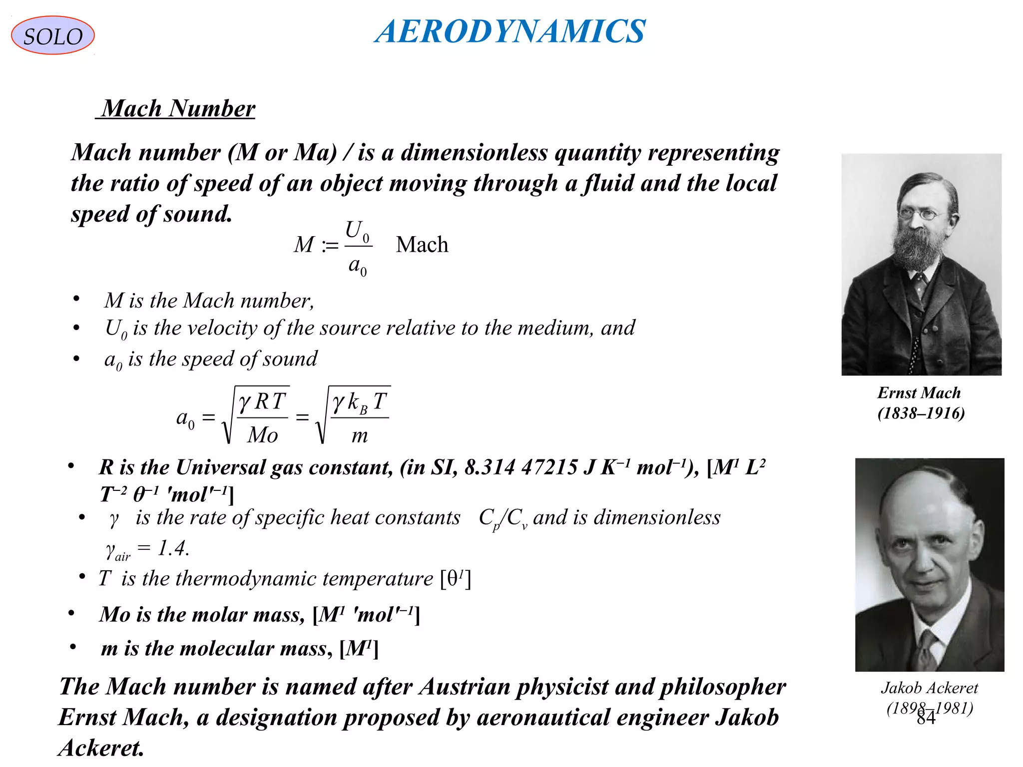 84
SOLO
Mach Number
Mach number (M or Ma) / is a dimensionless quantity representing
the ratio of speed of an object moving through a fluid and the local
speed of sound.
• M is the Mach number,
• U0 is the velocity of the source relative to the medium, and
• a0 is the speed of sound
Mach:
0
0
a
U
M =
The Mach number is named after Austrian physicist and philosopher
Ernst Mach, a designation proposed by aeronautical engineer Jakob
Ackeret.
Ernst Mach
(1838–1916)
Jakob Ackeret
(1898–1981)
m
Tk
Mo
TR
a Bγγ
==0
• R is the Universal gas constant, (in SI, 8.314 47215 J K−1
mol−1
), [M1
L2
T−2
θ−1
'mol'−1
]
• γ is the rate of specific heat constants Cp/Cv and is dimensionless
γair = 1.4.
• T is the thermodynamic temperature [θ1
]
• Mo is the molar mass, [M1
'mol'−1
]
• m is the molecular mass, [M1
]
AERODYNAMICS
 