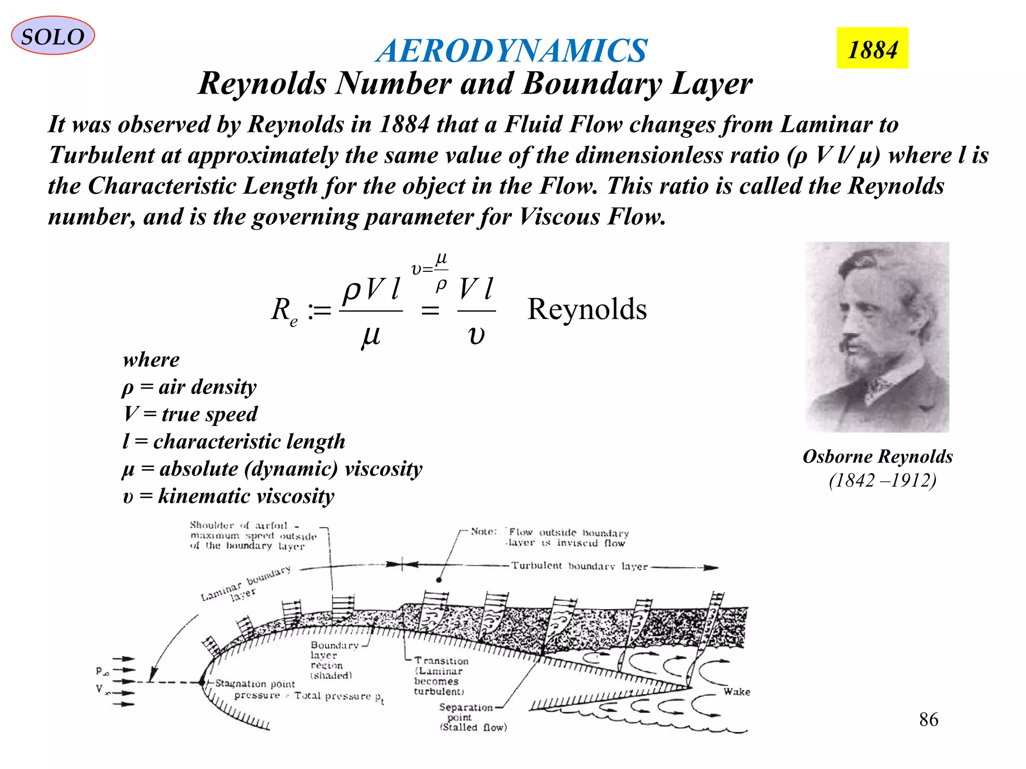 86
where
ρ = air density
V = true speed
l = characteristic length
μ = absolute (dynamic) viscosity
υ = kinematic viscosity
Reynolds:
υµ
ρ ρ
µ
υ
lVlV
Re
=
==
Osborne Reynolds
(1842 –1912)
It was observed by Reynolds in 1884 that a Fluid Flow changes from Laminar to
Turbulent at approximately the same value of the dimensionless ratio (ρ V l/ μ) where l is
the Characteristic Length for the object in the Flow. This ratio is called the Reynolds
number, and is the governing parameter for Viscous Flow.
Reynolds Number and Boundary Layer
SOLO
1884AERODYNAMICS
 