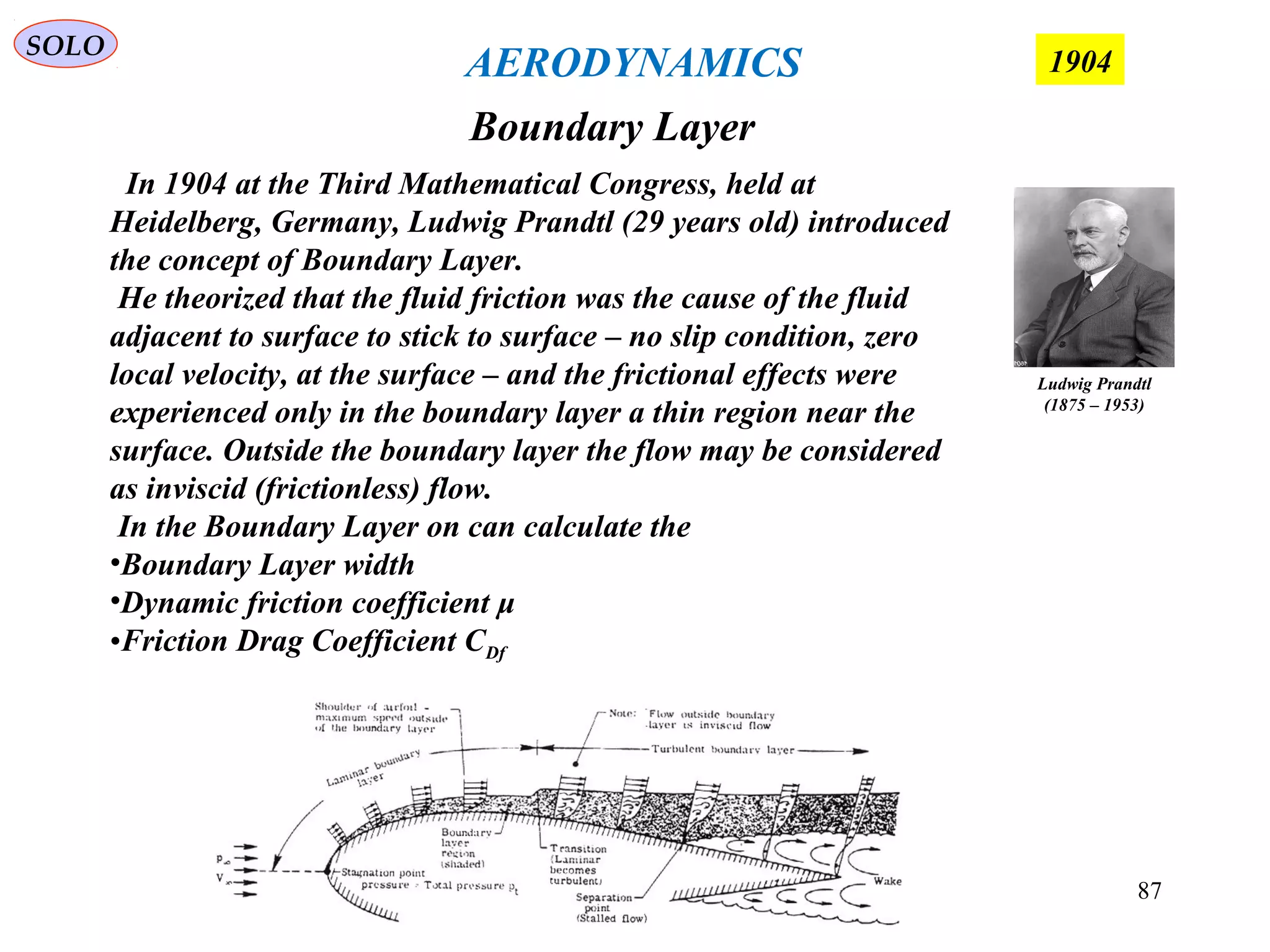 87
Boundary Layer
SOLO
1904AERODYNAMICS
Ludwig Prandtl
(1875 – 1953)
In 1904 at the Third Mathematical Congress, held at
Heidelberg, Germany, Ludwig Prandtl (29 years old) introduced
the concept of Boundary Layer.
He theorized that the fluid friction was the cause of the fluid
adjacent to surface to stick to surface – no slip condition, zero
local velocity, at the surface – and the frictional effects were
experienced only in the boundary layer a thin region near the
surface. Outside the boundary layer the flow may be considered
as inviscid (frictionless) flow.
In the Boundary Layer on can calculate the
•Boundary Layer width
•Dynamic friction coefficient μ
•Friction Drag Coefficient CDf
 