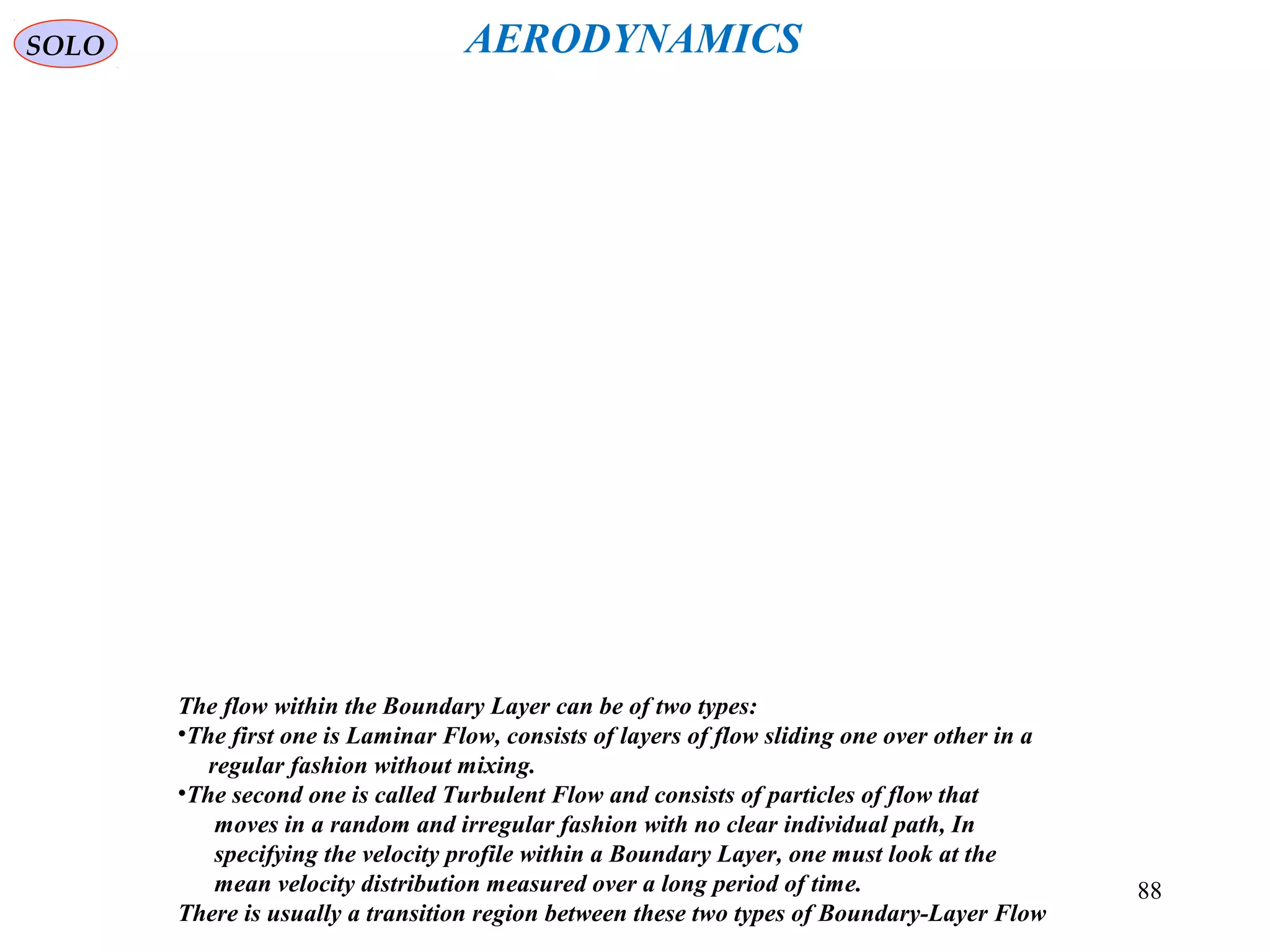 88
The flow within the Boundary Layer can be of two types:
•The first one is Laminar Flow, consists of layers of flow sliding one over other in a
regular fashion without mixing.
•The second one is called Turbulent Flow and consists of particles of flow that
moves in a random and irregular fashion with no clear individual path, In
specifying the velocity profile within a Boundary Layer, one must look at the
mean velocity distribution measured over a long period of time.
There is usually a transition region between these two types of Boundary-Layer Flow
SOLO AERODYNAMICS
 