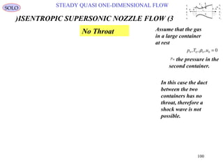 100
STEADY QUASI ONE-DIMENSIONAL FLOWSOLO
ISENTROPIC SUPERSONIC NOZZLE FLOW (3)
In this case the duct
between the two
containers has no
throat, therefore a
shock wave is not
possible.
u
p
ρ
T
e
1
1
1
1
1
1 2
u
p
ρ
e
2
2
2
2
T 2
A 2 1x1x-A 1
q
Q
τ 11
A 3
Assume that the gas
in a large container
at rest
0,,, 0000 =uTp ρ
the pressure in the
second container.
Bip
No Throat
 
