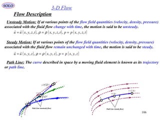 106
3-D Flow
Flow Description
SOLO
Steady Motion: If at various points of the flow field quantities (velocity, density, pressure)
associated with the fluid flow remain unchanged with time, the motion is said to be steady.
( ) ( ) ( )zyxppzyxzyxuu ,,,,,,,, === ρρ

Unsteady Motion: If at various points of the flow field quantities (velocity, density, pressure)
associated with the fluid flow change with time, the motion is said to be unsteady.
( ) ( ) ( )tzyxpptzyxtzyxuu ,,,,,,,,,,, === ρρ

Path Line: The curve described in space by a moving fluid element is known as its trajectory
or path line.
tt
tt ∆+
t
tt ∆+
tt ∆+ 2
t
tt ∆+
tt ∆+ 2
Path Line (steady flow)
t
tt ∆+
t
tt ∆+ 2
tt ∆+
t
Path Line (unsteady flow)
tt ∆+ 2
tt ∆+
t
 