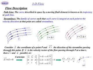 107
3-D Flow
Flow Description
SOLO
Path Line: The curve described in space by a moving fluid element is known as its trajectory
or path line.
t
tt ∆+ tt ∆+ 2
Streamlines: The family of curves such that each curve is tangent at each point to the
velocity direction at that point are called streamlines.
Consider the coordinate of a point P and the direction of the streamline passing
through this point. If is the velocity vector of the flow passing through P at a time t,
then and parallel, or:
r
 rd
u

u

rd
0=×urd

( )
( )
( )
0
1
1
1111
=












−
−
−
=
zdyudxv
ydxwdzu
xdzvdyw
wvu
dzdydx
zyx
w
zd
v
yd
u
xd
==
Cartesian
t
u

r

rd
 