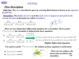 108
3-D Flow
Flow Description
SOLO
Path Line: The curve described in space by a moving fluid element is known as its trajectory
or path line.
Streamlines: The family of curves such that each curve is tangent at each point to the
velocity direction at that point are called streamlines.
( ) ( ) ( )tzyxw
zd
tzyxv
yd
tzyxu
xd
,,,,,,,,,
==
t
u

r

rd
Those are two independent differential equations for a streamline. Given a point
the streamline is defined from those equations.( )0000 ,,, tzyxr

( )
( ) ( )
( )
( ) ( )tzyxw
zd
tzyxv
yd
tzyxv
yd
tzyxu
xd
,,,,,,
2
,,,,,,
1
=
=
( ) ( ) ( )
( ) ( ) ( ) 0,,,,,,,,,
0,,,,,,,,,
222
111
=++
=++
zdtzyxcydtzyxbxdtzyxa
zdtzyxcydtzyxbxdtzyxa
( ) ( )
( ) ( )21
21
22
11
•+•
•+•
βα
βα
0
22
11
≠
βα
βα
Pfaffian Differential Equations
For a given a point the solution of those equations is of the form:( )0000 ,,, tzyxr

( )
( ) 2,,,
1,,,
02
01
consttzyx
consttzyx
=
=
ψ
ψ
u

( )0
tr

rd
0t
( ) 11 cr =

ψ
( ) 22 cr =

ψ
Streamline
Those are two surfaces, the
intersection of which is the
streamline.
 