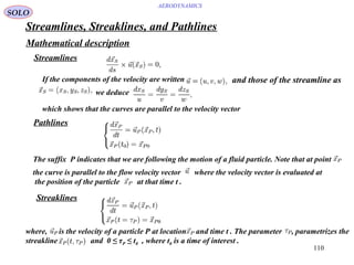 110
AERODYNAMICS
Streamlines, Streaklines, and Pathlines
Mathematical description
Streamlines
If the components of the velocity are written and those of the streamline as
we deduce
which shows that the curves are parallel to the velocity vector
Pathlines
Streaklines
where, is the velocity of a particle P at location and time t . The parameter , parametrizes the
streakline and 0 ≤ τP ≤ t0 , where t0 is a time of interest .
The suffix P indicates that we are following the motion of a fluid particle. Note that at point
the curve is parallel to the flow velocity vector where the velocity vector is evaluated at
the position of the particle at that time t .
SOLO
 
