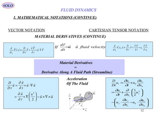12
FLUID DYNAMICS
1. MATHEMATICAL NOTATIONS (CONTINUE)
VECTOR NOTATION CARTESIAN TENSOR NOTATION
MATERIAL DERIVATIVES (CONTINUE)
( ) Fu
t
F
F
tD
D
trF
td
d
u



∇⋅+=≡
∂
∂
,
( )
k
i
k
i
ki
u x
F
u
t
F
F
tD
D
trF
td
d
∂
∂
∂
∂
+=≡,velocityfluiduu
td
rd
If


=
Material Derivatives
=
Derivative Along A Fluid Path (Streamline)
D
D t
u
u
t
u u
u
t
u
u u


 

 
= + ⋅∇
= + ∇





 − × ∇ ×
∂
∂
∂
∂
2
2
1e
2
e
3e
r

u
 duu +

dr
Acceleration
Of The Fluid






⋅−⋅−






+=
+=
k
i
k
i
j
j
j
i
i
k
i
k
i
i
x
u
u
x
u
u
u
xt
u
x
u
u
t
u
u
tD
D
∂
∂
∂
∂
∂
∂
∂
∂
∂
∂
∂
∂
2
2
1
SOLO
 