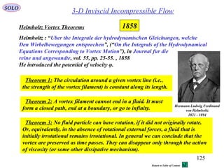 125
3-D Inviscid Incompressible Flow
Helmholtz Vortex Theorems
SOLO
Helmholtz : “Uber the Integrale der hydrodynamischen Gleichungen, welche
Den Wirbelbewegungen entsprechen”, (“On the Integrals of the Hydrodynamical
Equations Corresponding to Vortex Motion”), in Journal fur die
reine und angewandte, vol. 55, pp. 25-55. , 1858
He introduced the potential of velocity φ.
Hermann Ludwig Ferdinand
von Helmholtz
1821 - 1894
Theorem 1: The circulation around a given vortex line (i.e.,
the strength of the vortex filament) is constant along its length.
Theorem 2: A vortex filament cannot end in a fluid. It must
form a closed path, end at a boundary, or go to infinity.
Theorem 3: No fluid particle can have rotation, if it did not originally rotate.
Or, equivalently, in the absence of rotational external forces, a fluid that is
initially irrotational remains irrotational. In general we can conclude that the
vortex are preserved as time passes. They can disappear only through the action
of viscosity (or some other dissipative mechanism).
1858
Return to Table of Content
 