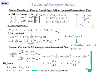 128
2-D Inviscid Incompressible Flow
In 2-D the velocity vector
SOLO
Stream Function ψ, Velocity Potential φ in 2-D Incompressible Irrotational Flow
x
y V

u
v
ru
θv
r
θ
θθ 1111 vruyvxuV r
+=+=













−
=





v
u
v
ur
θθ
θθ
θ cossin
sincos ( ) θ
θ
i
r
eviuviu +=+
( ) θ
θ
i
r
eviuviu −
+=+
00 222
=∇⋅∇→∇=+=⋅∇ φφuu

2-D Incompressible:
2-D Irrotational:
( )
( ) ( ) ( )ψψψ
ψψ
222
0
222
222
1110
110
∇⋅∇−∇∇⋅=×∇×∇=
→×∇=×∇=+=×∇
zzz
zzuu


 0
2
2
2
2
=∇=∇ ψφ
Complex Potential in 2-D Incompressible-Irrotational Flow:
( ) ( ) ( )
yixz
yxiyxzw
+=
+= ,,: ψφ
( ) =
zd
zwd
x
i
x ∂
∂
+
∂
∂ ψφ
yy
i
∂
∂
+
∂
∂
−
ψφ0=x
0=y
( )[ ] ( ) θ
θ
θ
θ
i
r
i
r
eviueviuVviu −∗∗
−=+==−
zd
wd
viu =− θ
θ
i
r e
zd
wd
viu =−
xyyx ∂
∂
−=
∂
∂
∂
∂
=
∂
∂ ψφψφ
Cauchy-Riemann Equations
We found:
 