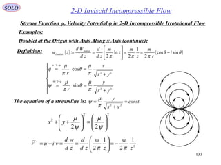 133
2-D Inviscid Incompressible Flow
Examples:
SOLO
Stream Function ψ, Velocity Potential φ in 2-D Incompressible Irrotational Flow
( ) ( )θθ
πππ
sincos
2
1
2
ln
2
: i
r
m
z
m
z
m
zd
d
zd
Wd
zw Source
Doublet −==





==







+
==
+
==
=
=
22
2/
22
2/
sin
cos
yx
y
r
yx
x
r
m
m
π
µ
θ
π
µ
ψ
π
µ
θ
π
µ
φ
µ
µ
Definition:
Doublet at the Origin with Axis Along x Axis (continue):
2
1
2
1
2 z
m
z
m
zd
d
zd
wd
viuV
ππ
−=





==−=∗
The equation of a streamline is: .
22
const
yx
y
=
+
=
π
µ
ψ
22
2
22 





=





++
ψ
µ
ψ
µ
yx
 