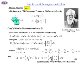 138
SOLO
2-D Inviscid Incompressible Flow
Paul Richard Heinrich Blasius
(1883 – 1970)
Blasius was a PhD Student of Prandtl at Götingen University














−=






=−
∫
∫
C
C
zd
zd
wd
zM
zd
zd
wdi
iYX
2
2
2
2
ρ
ρ
Re
1911Blasius Theorem
Proof of Blasius Theorem (continue – 2)
( ) ∫∫ ⋅





=−⋅=− ∞
CC
zd
zd
wdi
ydixdU
i
YiX
2
2
22
ρρ
( ) ( ) ( ) zd
zd
wd
dyixdviudyixdU
2
22






=+−=−∞
( ) ( ) 00 =−⇒+×+=×= ∞ xdvyduviuydixdUsd

Since the Flow around C is on a Streamline defined by
therefore ( ) ( ) yduivuxduivv +=+ 22
( ) ( ) ( )
yixz
yxiyxzw
+=
+= ,,: ψφ
and
xy
v
yx
u
∂
∂
−=
∂
∂
=
∂
∂
=
∂
∂
=
ψφψφ
,where
Completes the Proof for the Force Equation
viu
zd
wd
−=
x
y
xδ
yδ
β
sd
M
X
Y
 