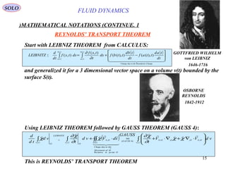 15
Start with LEIBNIZ THEOREM from CALCULUS:
( ) ( )
  
ChangeBoundariesthetodueChange
tb
ta
tb
ta td
tad
ttaf
td
tbd
ttbfdx
t
txf
dxtxf
td
d
LEIBNITZ 





−+= ∫∫ )),(()),((
),(
),(::
)(
)(
)(
)( ∂
∂
and generalized it for a 3 dimensional vector space on a volume v(t) bounded by the
surface S(t).
Using LEIBNIZ THEOREM followed by GAUSS THEOREM (GAUSS 4):
( ) ( )
( ) ( )
∫∫∫∫∫ 





⋅∇+∇⋅+=⋅+
→
=
tv
OSOOOSGAUSS
Opotolative
dsofMovement
thetodueChage
tS
OS
tv
O
LEIBNITZ
O
tv
vdVV
t
GAUSS
sdVvd
t
vd
td
d
,,,,)4(
intRe
)(
,





χχ
∂
χ∂
χ
∂
χ∂
χ
This is REYNOLDS’ TRANSPORT THEOREM
OSBORNE
REYNOLDS
1842-1912
SOLO
GOTTFRIED WILHELM
von LEIBNIZ
1646-1716
REYNOLDS’ TRANSPORT THEOREM
FLUID DYNAMICS
1.MATHEMATICAL NOTATIONS (CONTINUE)
 