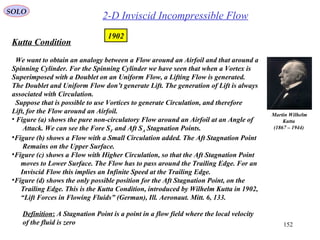 152
Kutta Condition
We want to obtain an analogy between a Flow around an Airfoil and that around a
Spinning Cylinder. For the Spinning Cylinder we have seen that when a Vortex is
Superimposed with a Doublet on an Uniform Flow, a Lifting Flow is generated.
The Doublet and Uniform Flow don’t generate Lift. The generation of Lift is always
associated with Circulation.
Suppose that is possible to use Vortices to generate Circulation, and therefore
Lift, for the Flow around an Airfoil.
• Figure (a) shows the pure non-circulatory Flow around an Airfoil at an Angle of
Attack. We can see the Fore SF and Aft SA Stagnation Points.
•Figure (b) shows a Flow with a Small Circulation added. The Aft Stagnation Point
Remains on the Upper Surface.
•Figure (c) shows a Flow with Higher Circulation, so that the Aft Stagnation Point
moves to Lower Surface. The Flow has to pass around the Trailing Edge. For an
Inviscid Flow this implies an Infinite Speed at the Trailing Edge.
•Figure (d) shows the only possible position for the Aft Stagnation Point, on the
Trailing Edge. This is the Kutta Condition, introduced by Wilhelm Kutta in 1902,
“Lift Forces in Flowing Fluids” (German), Ill. Aeronaut. Mitt. 6, 133.
Martin Wilhelm
Kutta
(1867 – 1944)
2-D Inviscid Incompressible Flow
1902
SOLO
Definition: A Stagnation Point is a point in a flow field where the local velocity
of the fluid is zero
 