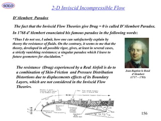 156
SOLO
2-D Inviscid Incompressible Flow
D’Alembert Paradox
The fact that the Inviscid Flow Theories give Drag = 0 is called D’Alembert Paradox.
In 1768 d’Alembert enunciated his famous paradox in the following words:
“Thus I do not see, I admit, how one can satisfactorily explain by
theory the resistance of fluids. On the contrary, it seems to me that the
theory, developed in all possible rigor, gives, at least in several cases,
a strictly vanishing resistance; a singular paradox which I leave to
future geometers for elucidation.”
Jean-Baptiste le Rond
d'Alembert
(1717 – 1783)
The resistance (Drag) experienced by a Real Airfoil is do to
a combination of Skin-Friction and Pressure Distribution
Distortions due to displacements effects of its Boundary
Layers, which are not considered in the Inviscid Flow
Theories.
 