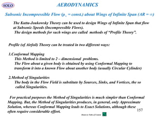 157
The Kutta-Joukowsky Theory can be used to design Wings of Infinite Span that flow
at Subsonic Speeds (Incompressible Flows).
The design methods for such wings are called methods of “Profile Theory”.
AERODYNAMICS
Subsonic Incompressible Flow (ρ∞ = const.) about Wings of Infinite Span (AR = ∞)
Profile (of Airfoil) Theory can be treated in two different ways:
1.Conformal Mapping
This Method is limited to 2 – dimensional problems.
The Flow about a given body is obtained by using Conformal Mapping to
transform it into a known Flow about another body (usually Circular Cylinder)
2.Method of Singularities
The body in the Flow Field is substitute by Sources, Sinks, and Vortices, the so
called Singularities.
For practical purposes the Method of Singularities is much simpler than Conformal
Mapping. But, the Method of Singularities produces, in general, only Approximate
Solution, whereas Conformal Mapping leads to Exact Solutions, although these
often require considerable effort.
SOLO
Return to Table of Content
 