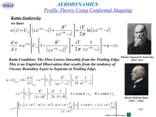 159
Kutta-Joukovsky
Nikolay Yegorovich Joukovsky
(1847-1921
( ) ( ) ( )cez
i
cez
R
cezUzw i
i
i
ˆln
2ˆ
ˆ
2
−
Γ
+





−
+−= −
−
−
∞
α
α
α
π
( )
viu
cez
i
cez
R
Ue
zd
wd
ii
i
−=








−
Γ
+








−
−= −−∞
−
ˆ
1
2ˆ
1 2
2
αα
α
π
we have
Kutta Condition: The Flow Leaves Smoothly from the Trailing Edge.
This is an Empirical Observation that results from the tendency of
Viscous Boundary Layer to Separate at Trailing Edge.
Martin Wilhelm Kutta
(1867 – 1944)
( )
( )
( ) yx
i
ii
i
az
az
caBcaA
BiA
i
BiA
R
Ue
cea
i
cea
R
Ue
zd
wd
ivu
+=−=








−
Γ
+





−
−=








−
Γ
+








−
−===−
∞
−
−−∞
−
=
=
αα
π
π
α
αα
α
sin:,cos:
1
2
1
ˆ
1
2ˆ
10
2
2
2
2
( ) ( )[ ] ( ) ( )
( )














+





 Γ
++−+




 Γ
+−−−+
=
∞∞
−
222
22222222222
2
2
2
BA
BAAURBAiBABBARBAU
e i ππα
Profile Theory Using Conformal Mapping
AERODYNAMICSSOLO
Return to Table of Content
 