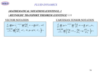 16
FLUID DYNAMICS
1.MATHEMATICAL NOTATIONS (CONTINUE)
1.11REYNOLDS’ TRANSPORT THEOREM (CONTINUE)
VECTOR NOTATION CARTESIAN TENSOR NOTATION
( )
∫∫∫
∫∫∫∫∫∫∫∫








⋅∇+∇⋅+=
⋅+=
)(
,,,,)4(
,
)()()(
tv
OSOOOS
O
GAUSS
OS
tStv
O
LEIBNITZ
O
tv
vdVV
t
GAUSS
sdVvd
t
vd
td
d




χχ
∂
χ∂
χ
∂
χ∂
χ
∫∫∫
∫∫∫∫∫∫∫∫








++=
+=
)(
,
,)4(
,
)()()(
tv k
kOS
i
k
i
kOS
i
GAUSS
kkOS
tS
i
tv
i
LEIBNITZ
tv
i
vd
x
V
x
V
t
GAUSS
sdVvd
t
vd
td
d
∂
∂
χ
∂
χ∂
∂
χ∂
χ
∂
χ∂
χ
SOLO
 